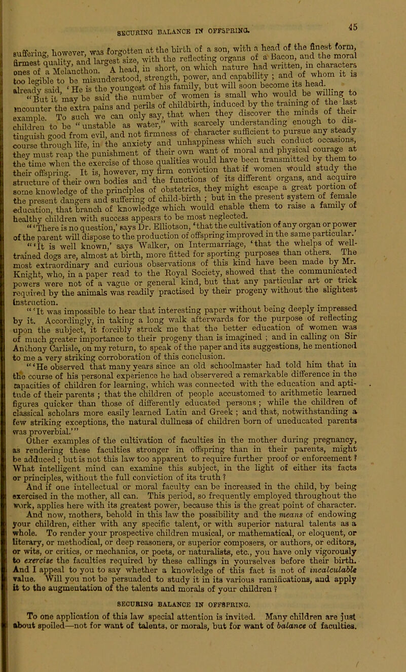 SECURING BALANCE IN OFFSPRING. i,nwflvpr wtq forgotten at tlie birth of a son, with a head of the finest form, P™* and capability ; and of whom it is already said ‘ He is the youngest of his family, but will soon become its ea . “But it may be said the number of women is small who would be willing to mcouuter the extra pains and perils of childbirth, induced by the training of the last example^ To such we can only say, that when they discover the minds of their children to be “ unstable as water,” with scarcely understanding enough to dis- tinguish good from evil, and not firmness of character sufficient to pnrsrie any steady courae through life, in the anxiety and unhappiness which such conduct occasions they must reap the punishment of their own want of moral and physical courage at the time when the exercise of those qualities would have been transmitted by them to their offspring. It is, however, my firm conviction that if women would study the structure of their own bodies and the functions of its different organs, and acquire some knowledge of the principles of obstetrics, they might escape a great portion of the present dangers and suffering of child-birth ; but in the present system of female education, that branch of knowledge which would enable them to raise a family of healthy children with success appears to be most neglected. . ‘“There is no question,’ says Dr. Elliotson, ‘that the cultivation of any organ or power of the parent will dispose to the production of offspring improved in the same particular. “‘It is well known,’ says Walker, on Intermarriage, ‘that the whelps of well- trained dogs are, almost at birth, more fitted for sporting purposes than others The most extraordinary and curious observations of this kind have been made by Mr. Knight, who, in a paper read to the Royal Society, showed that the communicated powers were not of a vague or general kind, but that any particular art or trick required by the animals was readily practised by their progeny without the slightest Cnstruction. ... , “'It was impossible to hear that interesting paper without being deeply impressed by it. Accordingly, in taking a long walk afterwards for the purpose of reflecting upon the subject, it forcibly struck me that the better education of women was of much greater importance to their progeny than is imagined ; and in calling on Sir Anthony Carlisle, on my return, to speak of the paper and its suggestions, he mentioned to me a very striking corroboration of this conclusion. “‘He observed that many years since an old schoolmaster had told him that in tlie course of his personal experience he had observered a remarkable difference in the capacities of children for learning, which was connected with the education and apti- tude cf their parents ; that the children of people accustomed to arithmetic learned figures quicker than those of differently educated persons ; while the children of classical scholars more easily learned Latin and Greek ; and that, notwithstanding a few striking exceptions, the natural dullness of children born of uneducated parents was proverbial.’ ” Other examples of the cultivation of faculties in the mother during pregnancy, as rendering these faculties stronger in offspring than in their parents, might be adduced ; but is not this law too apparent to require further proof or enforcement ? What intelligent mind can examine this subject, in the light of either its facts or principles, without the full conviction of its truth ? And if one intellectual or moral faculty can be increased in the child, by being exercised in the mother, all can. This period, so frequently employed throughout the work, applies here with its greatest power, because this is the great point of character. And now, mothers, behold in this law the possibility and the means of endowing your children, either with any specific talent, or with superior natural talents as a whole. To render your prospective children musical, or mathematical, or eloquent, or literary, or methodical, or deep reasoners, or superior composers, or authors, or editors, or wits, or critics, or mechanics, or poets, or naturalists, etc., you have only vigorously to exercise the faculties required by these callings in yourselves before their birth. And I appeal to you to say whether a knowledge of this fact is not of incalculable value. Will you not be persuaded to study it in its various ramifications, and apply it to the augmentation of the talents and morals of your children'! SECURING BALANCE IN OFFSPRING. To one application of thi3 law special attention is invited. Many children are just about spoiled—not for want of talents, or morals, but for want of balance of faculties.