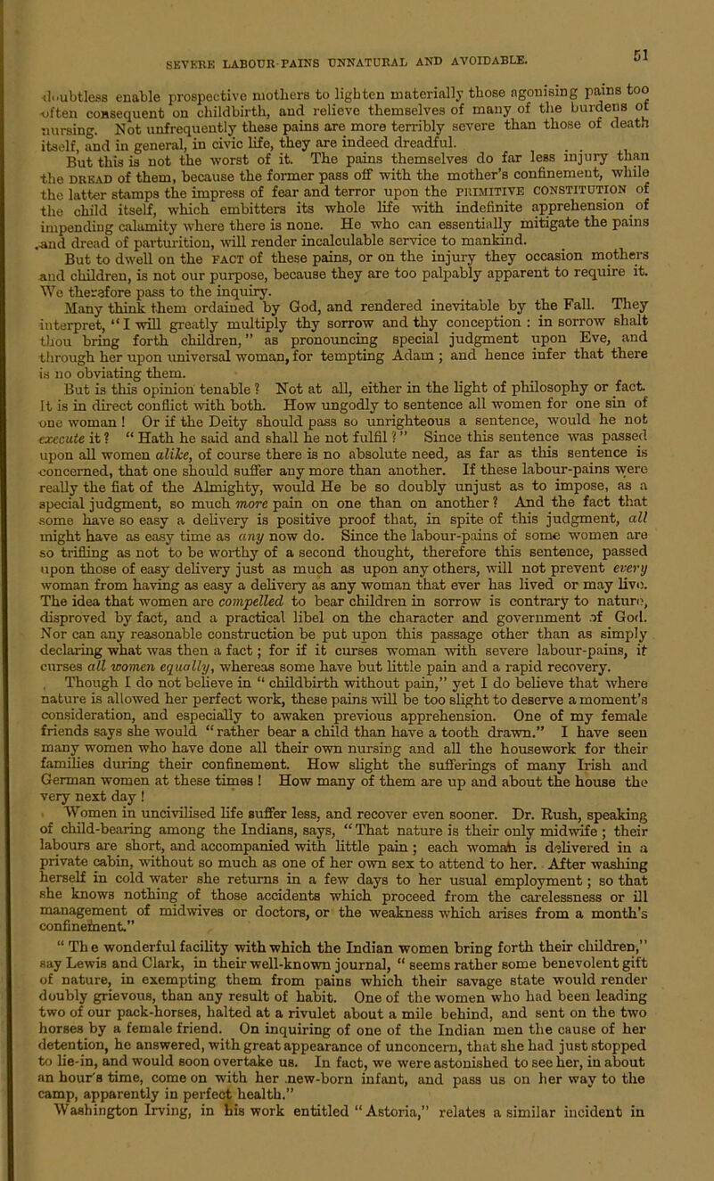 SEVERE LABOUR PAINS UNNATURAL AND AVOIDABLE. doubtless enable prospective mothers to lighten materially those agonising pains too -often consequent on childbirth, and relieve themselves of many of the burdens ot nursing. Not unfrequently these pains are more terribly severe than those of death itself, and in general, in civic life, they are indeed dreadful. But this is not the worst of it. The pains themselves do far less injury than the dread of them, because the former pass off with the mother’s confinement, while the latter stamps the impress of fear and terror upon the primitive constitution of the child itself, which embitters its whole life with indefinite apprehension of impending calamity where there is none. He who can essentially mitigate the pains .and dread of parturition, will render incalculable service to mankind. But to dwell on the fact of these pains, or on the injury they occasion mothers and children, is not our purpose, because they are too palpably apparent to require it. We therefore pass to the inquiry. Many think them ordained by God, and rendered inevitable by the Fall. They interpret, “I will greatly multiply thy sorrow and thy conception : in sorrow shalt thou bring forth children, ” as pronouncing special judgment upon Eve, and through her upon universal woman, for tempting Adam ; and hence infer that there is no obviating them. But is this opinion tenable ? Not at all, either in the light of philosophy or fact. It is in direct conflict with both. How ungodly to sentence all women for one sin of one woman ! Or if the Deity should pass so unrighteous a sentence, would he not execute it ? “ Hath he said and shall he not fulfil ? ” Since this sentence was passed upon all women alike, of course there is no absolute need, as far as this sentence is concerned, that one should suffer any more than another. If these labour-pains were really the fiat of the Almighty, would He be so doubly unjust as to impose, as a special judgment, so much more pain on one than on another ? And the fact that some have so easy a delivery is positive proof that, in spite of this judgment, all might have as easy time as any now do. Since the labour-pains of some women are so trifling as not to be worthy of a second thought, therefore this sentence, passed upon those of easy delivery just as much as upon any others, will not prevent every woman from having as easy a delivery as any woman that ever has lived or may live. The idea that women are compelled to bear children in sorrow is contrary to nature, disproved by fact, and a practical libel on the character and government of God. Nor can any reasonable construction be put upon this passage other than as simply declaring what was then a fact; for if it curses woman with severe labour-pains, it curses all women equally, whereas some have but little pain and a rapid recovery. Though I do not believe in “ childbirth without pain,” yet I do believe that where nature is allowed her perfect work, these pains will be too slight to deserve a moment’s consideration, and especially to awaken previous apprehension. One of my female friends says she would “ rather bear a child than have a tooth drawn.” I have seen many women who have done all their own nursing and all the housework for their families during their confinement. How slight the sufferings of many Irish and German women at these times ! How many of them are up and about the house the very next day! Women in uncivilised life suffer less, and recover even sooner. Dr. Rush, speaking of child-bearing among the Indians, says, “ That nature is their only midwife ; their labours are short, and accompanied with little pain; each womaAi is delivered in a private cabin, without so much as one of her own sex to attend to her. After washing herself in cold water she returns in a few days to her usual employment; so that she knows nothing of those accidents which proceed from the carelessness or ill management of midwives or doctors, or the weakness which arises from a month’s confinement.” “ The wonderful facility with which the Indian women bring forth their children,” say Lewis and Clark, in their well-known journal, “ seems rather some benevolent gift of nature, in exempting them from pains which their savage state would render doubly grievous, than any result of habit. One of the women who had been leading two of our pack-horses, halted at a rivulet about a mile behind, and sent on the two horses by a female friend. On inquiring of one of the Indian men the cause of her detention, he answered, with great appearance of unconcern, that she had just stopped to he-in, and would soon overtake us. In fact, we were astonished to see her, in about an hour's time, come on with her new-born infant, and pass us on her way to the camp, apparently in perfect health.” Washington Irving, in his work entitled “ Astoria,” relates a similar incident in