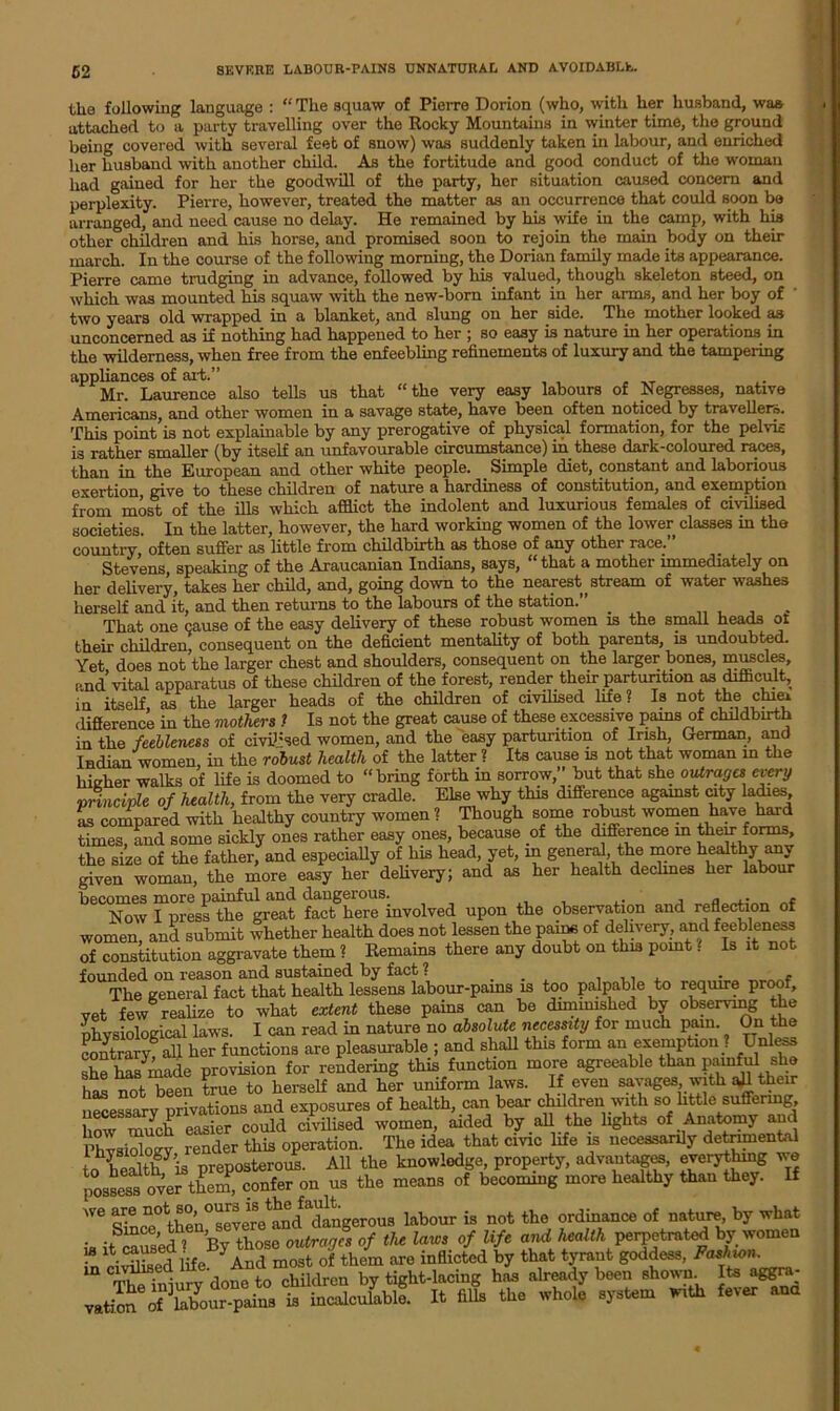 5 2 the following language : “ The squaw of Pierre Dorion (who, with her husband, was attached to a party travelling over the Rocky Mountains in winter time, the ground being covered with several feet of snow) was suddenly taken in labour, and enriched her husband with another child. As the fortitude and good conduct of the woman had gained for her the goodwill of the party, her situation caused concern and perplexity. Pierre, however, treated the matter as an occurrence that could soon be arranged, and need cause no delay. He remained by his wife in the camp, with his other children and his horse, and promised soon to rejoin the main body on their march. In the course of the following morning, the Dorian family made its appearance. Pierre came trudging in advance, followed by his valued, though skeleton steed, on which was mounted his squaw with the new-born infant in her arms, and her boy of two years old wrapped in a blanket, and slung on her side. The mother looked as unconcerned as if nothing had happened to her ; so easy is nature in her operations in the wilderness, when free from the enfeebling refinements of luxury and the tampering appliances of ait.” Mr. Laurence also tells us that “the very easy labours of Negresses, native Americans, and other women in a savage state, have been often noticed by travellers. This point is not explainable by any prerogative of physical formation, for the pelvis is rather smaller (by itself an unfavourable circumstance) in these dark-coloured races, than in the European and other white people. Simple diet, constant and laborious exertion, give to these children of nature a hardiness of constitution, and exemption from most of the ills which afflict the indolent and luxurious females of civilised societies. In the latter, however, the hard working women of the lower classes in the country, often suffer as little from childbirth as those of any other race.” Stevens, speaking of the Araucanian Indians, says, “ that a mother immediately on her delivery, takes her child, and, going down to the nearest stream of water washes herself and it, and then returns to the labours of the station.” _ , That one cause of the easy delivery of these robust women is the small heads ot their children, consequent on the deficient mentality of both parents, is undoubted. Yet does not the larger chest and shoulders, consequent on the larger bones, muscles, and’vital apparatus of these children of the forest, render their parturition as difficult, in itself as the larger heads of the children of civilised life? Is not the chiei difference in the mothers 1 Is not the great cause of these excessive pams of childbirth in the feebleness of civilised women, and the easy parturition of Irish, German, and Indian women, in the robust health of the latter ? Its cause is not that woman m the higher walks of life is doomed to “bring forth in sorrow,” but that she outrages every 'principle of health, from the very cradle. Else why this difference against city ladies, as compared with healthy country women ? Though some robust women have hard times, and some sickly ones rather easy ones, because of the difference in their forms, the size of the father, and especially of his head, yet, in general the more healthy miy given woman, the more easy her delivery; and as her health declines her labour b'To? JfkTtaH a. .tactic,, a»d reflect™ of women and submit whether health does not lessen the pains of delivery, and feebleness of constitution aggravate them ? Remains there any doubt on this point ? Is it not founded on reason and sustained by fact ? ... . ,, , - * The general fact that health lessens labour-pains is too palpable to require proof, vet few realize to what extent these pains can be diminished by observing the physiological laws. I can read in nature no absolute necessity for much pain. On the contrary^ all her functions are pleasurable ; and shall this form an exemption . Unless she has made provision for rendering this function more agreeable than P^ful she has not been true to herself and her uniform laws. If even savages, with aU their necessary privations and exposures of health, can bear children with so little suffering, how much easier could civilised women, aided by all the lights of Anatomy and Physiology render this operation. The idea that civic life is necessarily detrimental to healthf’ifl preposterous. All the knowledge, property, advantages, everything ve possess over them, confer on us the means of becoming more healthy than they. If WG Sffl^^he^severe^nd dangerous labour is not the ordinance of nature^ by what Since, t , outranks of the laws of life and health perpetrated by women S'iSa Jbarc i»flic4l i, that godde», The injury done to children by tight-lacing has already been shown It-a aggra- vatioS of labour-pains is incalculable. It fills the whole system with fever ana