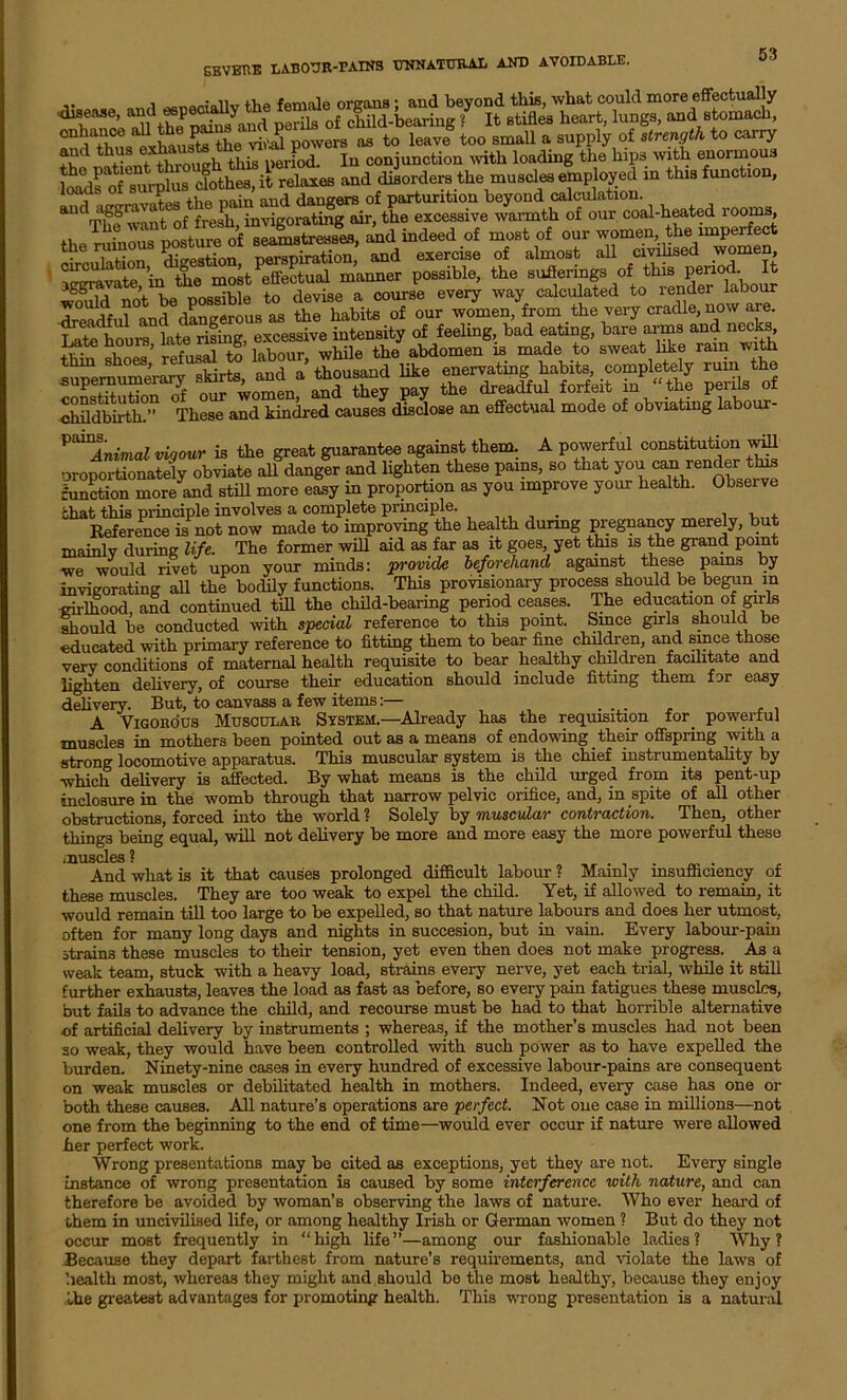 i rii'n'niiR • and bevond tins, what could more effectually dfthe painsYand perils of child-bearing ? It stifles heart, lungs, and stomach, the vJ powers as to leave too small a supply of strength to carry and thusoxhaud In conjunction with loading the hips with enormous l^ds of surplus clothes, it relaxes and disorders the muscles employed in this function, , na;n aucl dangers of parturition beyond calculation. ' 11 +n rlpvifie a course every way calculated to lender raDour ft£».the™7 ma*,™* «>«. S“ Th^ JdEied « dldoee an effectual mode of obei.ting labour- ^Animal vigour is the great guarantee against them. A powerful constitution will oroportionately obviate all danger and lighten these pams, so that you ^ render this function more and still more easy in proportion as you improve your health. Observe that this principle involves a complete principle. Reference is not now made to improving the health during pregnancy merely, but mainlv during life. The former will aid as far as it goes, yet this is the grand point we would rivet upon your minds: provide beforehand against these pams by invigorating all the bodily functions. This provisionary process should be begun m girlhood, and continued till the child-bearing period ceases. The education of girls should be conducted with special reference to this point. Since girls should be educated with primary reference to fitting them to bear fine children, and since those very conditions of maternal health requisite to bear healthy children facilitate and lighten delivery, of course their education should include fitting them for easy delivery. But, to canvass a few items:— .... A Vigorous Muscular System.—Already has the requisition for powerful muscles in mothers been pointed out as a means of endowing their offspring with a strong locomotive apparatus. This muscular system is the chief instrumentality by which delivery is affected. By what means is the child urged from its pent-up inclosure in the womb through that narrow pelvic orifice, and, in spite of all other obstructions, forced into the world ? Solely by muscular contraction. Then, other things being equal, will not delivery be more and more easy the more powerful these muscles ? And what is it that causes prolonged difficult labour ? Mainly insufficiency of these muscles. They are too weak to expel the child. Yet, if allowed to remain, it would remain till too large to be expelled, so that nature labours and does her utmost, often for many long days and nights in succesion, but in vain. Every labour-pain strains these muscles to their tension, yet even then does not make progress. As a weak team, stuck with a heavy load, strains every nerve, yet each trial, while it still further exhausts, leaves the load as fast as before, so every pain fatigues these muscles, but fails to advance the child, and recourse must be had to that horrible alternative of artificial delivery by instruments ; whereas, if the mother’s muscles had not been so weak, they would have been controlled with such power as to have expelled the burden. Ninety-nine cases in every hundred of excessive labour-pains are consequent on weak muscles or debilitated health in mothers. Indeed, every case has one or both these causes. All nature’s operations are perfect. Not one case in millions—not one from the beginning to the end. of time—would ever occur if nature were allowed her perfect work. Wrong presentations may be cited as exceptions, yet they are not. Every single instance of wrong presentation is caused by some interference with nature, and can therefore be avoided by woman’s observing the laws of nature. Who ever heard of them in uncivilised life, or among healthy Irish or German women ? But do they not occur most frequently in “high life”—among our fashionable ladies? Why? Because they depart farthest from nature’s requirements, and violate the laws of health most, whereas they might and should bo the most healthy, because they enjoy the greatest advantages for promoting health. This wrong presentation is a natural