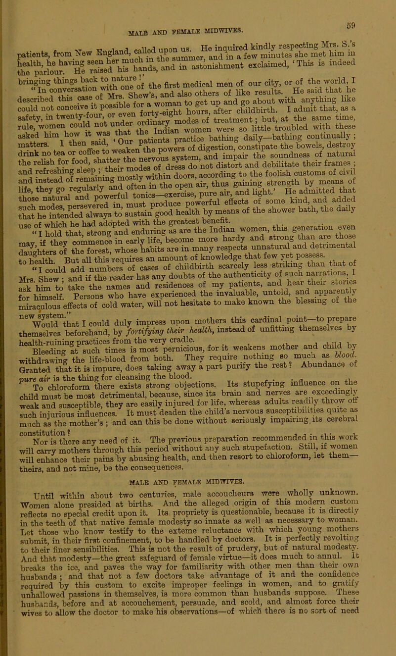 MALE AND FEMALE MIDWIVES. from 5J.W EggtaA —»»t exclaimed, ‘This » indeed described this case of Mrs. b ’ ‘ , . and „0 ab0ut with anything like could not “^f^^^elL forty-eight hours, after childbirth. I admit that as a safety, in twe^y-f°ui? or even dJ Smodes of treatment; but, at the same time, rule, women could not under or y women were so little troubled with these a8\6tershimi then saT ‘ Our patients practice bathing daily-bathing continually ; matters. I then said ^ £ f digestion, constipate the bowels, destroy drink no tea or coffee to weaken^t^ pove^ ^ soundnegs of natural the relish for food, shatter ^e^rv Y® do not diatort and debilitate their frames ; and refreshing sleep ; their . , acCording to the foolish customs of civil and instead of remaining mostly within doors, accorcung^ h , means of life, the, go regularly aud ‘‘“r.S E|ht• D. admitmd that thoee natural and po-rful ^™^’wP.rful^, a.ct, of ... kind, aud added S^”t«'uPd™;^. S r£.Pg.od health by meaue of the shower bath, the daily -.1 ssrsisst wo»eu, .»*. r„ in early life, become more hardy and strong than are those daughters of the forest, whose habits are in many respects unnatural and detrimental to health But all this requires an amount of knowledge that few yet possess. «I could add numbers of cases of childbirth scarcely less striking than that of Mrs Shew • and if the reader has any doubts of the authenticity of such narrations, I ask him to take the names and residences of my patients, and hear their stone for himself. Persons who have experienced the invaluable, untold, and apparently miraculous effects of cold water, will not hesitate to make known the blessing of the ^^Vould^that I could duly impress upon mothers this cardinal point—to prepare themselves beforehand, by fortifying their health, inatead of unfitting themselves by weakens mother and child by withdrawing the life-blood from both. They require nothing so much as blood. Granted that it is impure, does taking away a part purify the rest. Abundance of mire air is tlie tiling for cleansing tlic blood. . . n , ■, To chloroform there exists strong objections. Its stupefying influence on the child must be most detrimental, because, since its brain and nerves are exceedingly weak and susceptible, they are easily injured for life, whereas adults readily throw ofi such injurious influences. It must deaden the child’s nervous susceptibilities quite as much as the mother’s ; and can this be done without seriously impairing, its cerebral C°DNor is°thcre any need of it. The previous preparation recommended in this work will carry mothers through this period without any such stupefaction fatil 1, if women will enhance their pains by abusing health, and then resort to chloroform, let them theirs, and not mine, be the consequences. MALE AND FEMALE MIDWIVES. Until within about two centuries, male accoucheurs were wholly unknown. Women alone presided at births. And the alleged origin of this modern custom reflects no special credit upon it. Its propriety is questionable, because it is directly in the teeth of that native female modesty so innate as well as necessary to woman. Let those who know testify to the exteme reluctance with which young mothers submit, in their first confinement, to be handled by doctors. It is perfectly revolting to their finer sensibilities. This is not the result of prudery, but of natural modesty. And thkt modesty—the great safeguard of female virtue—it does much to annul. It breaks the ice, and paves the way for familiarity with other men than their own husbands ; and that not a few doctors take advantage of it and the confidence required by this custom to excite improper feelings in women, and to gratify unhallowed passions in themselves, is more common than husbands suppose. These husbands, before and at accouchement, persuade, and scold, and almost force their wives to allow the doctor to make his observations—of which there is no sort of need