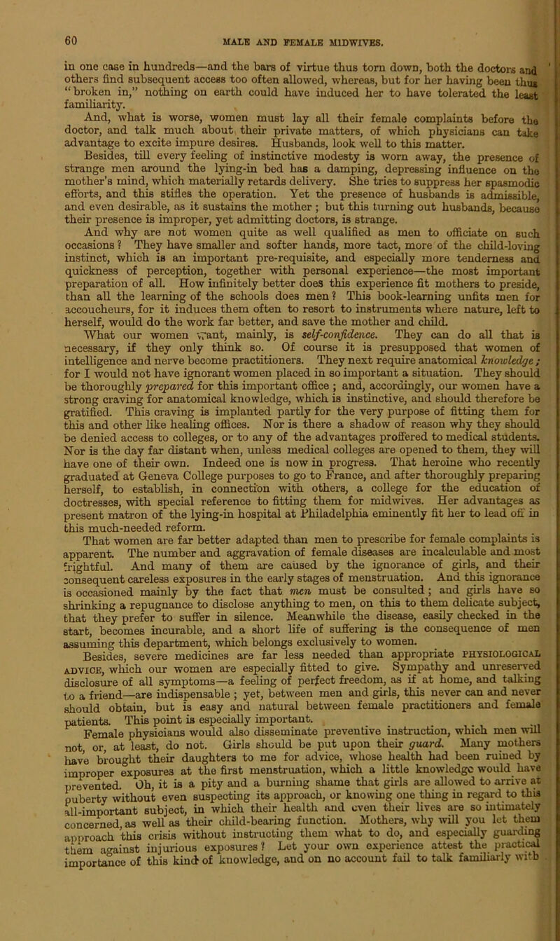 in one ease in hundreds—and the bars of virtue thus torn down, both the doctors and others find subsequent access too often allowed, whereas, but for her having been thug “broken in,” nothing on earth could have induced her to have tolerated the least familiarity. And, what is worse, women must lay all their female complaints before the doctor, and talk much about their private matters, of which physicians can take advantage to excite impure desires. Husbands, look well to this matter. Besides, till every feeling of instinctive modesty is worn away, the presence of strange men around the lying-in bed has a damping, depressing influence on the mother’s mind, which materially retards delivery. She tries to suppress her spasmodic efforts, and this stifles the operation. Yet the presence of husbands is admissible and even desirable, as it sustains the mother ; but this turning out husbands, because their presence is improper, yet admitting doctors, is strange. And why are not women quite as well qualified as men to officiate on such occasions ? They have smaller and softer hands, more tact, more of the child-loving instinct, which is an important pre-requisite, and especially more tenderness and quickness of perception, together with personal experience—the most important preparation of all. How infinitely better does this experience fit mothers to preside, than all the learning of the schools does men ? This book-learning unfits men for accoucheurs, for it induces them often to resort to instruments where nature, left to herself, would do the work far better, and save the mother and child. What our women *v7ant, mainly, is self-confidence. They can do all that is necessary, if they only think so. Of course it is presupposed that women of intelligence and nerve become practitioners. They next require anatomical knowledge ; for I would not have ignorant women placed in so important a situation. They should be thoroughly prepared for this important office ; and, accordingly, our women have a strong craving for anatomical knowledge, which is instinctive, and should therefore be gratified. This craving is implanted partly for the very purpose of fitting them for this and other like healing offices. Nor is there a shadow of reason why they should be denied access to colleges, or to any of the advantages proffered to medical students. Nor is the day far distant when, unless medical colleges are opened to them, they will have one of their own. Indeed one is now in progress. That heroine who recently graduated at Geneva College purposes to go to France, and after thoroughly preparing herself, to establish, in connection with others, a college for the education of doctresses, with special reference to fitting them for midwives. Her advantages as present matron of the lying-in hospital at Philadelphia eminently fit her to lead off in this much-needed reform. That women are far better adapted than men to prescribe for female complaints is apparent. The number and aggravation of female diseases are incalculable and most frightful. And many of them are caused by the ignorance of girls, and then- consequent careless exposures in the early stages of menstruation. And this ignorance is occasioned mainly by the fact that men must be consulted ; and girls have so shrinking a repugnance to disclose anything to men, on this to them delicate subject, that they prefer to suffer in silence. Meanwhile the disease, easily checked in the start, becomes incurable, and a short life of suffering is the consequence of men assuming this department, which belongs exclusively to women. Besides, severe medicines are far less needed than appropriate physiological advice, which our women are especially fitted to give. Sympathy and unreserved disclosure of all symptoms—a feeling of perfect freedom, as if at home, and talking l,o a friend—are indispensable ; yet, between men and girls, this never can and never should obtain, but is easy and natural between female practitioners and female patients. This point is especially important. _ ,, Female physicians would also disseminate preventive instruction, which men will not, or, at least, do not. Girls should be put upon their guard. Many mothers have brought their daughters to me for advice, whose health had been ruined by improper exposures at the first menstruation, which a little knowledge would have prevented. Oh, it is a pity and a burning shame that girls are allowed to arrive at puberty without even suspecting its approach, or knowing one thing in regard to this all-important subject, in which their health and even their lives are so intimately concerned as well as their child-bearing function. Mothers, why will you let them approach this crisis without instructing them what to do, and especially guarding them against injurious exposures ? Let your own experience attest the practical importance of this kind of knowledge, and on no account fail to talk familiarly with