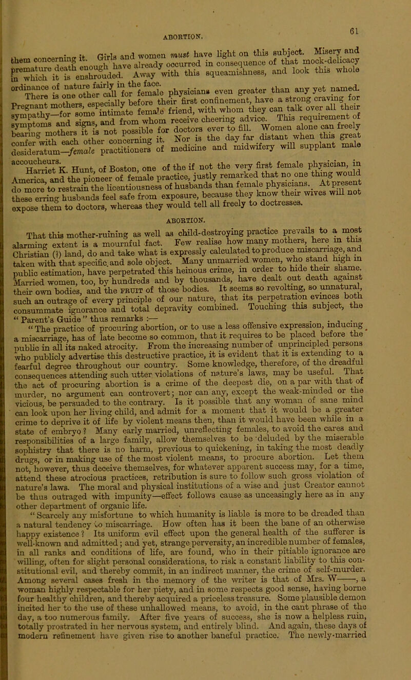 • •* p:_i, an,1 women must have light on this subject. Misery and them concerning it. Onto rndjom rad J encG of that mock-delicacy ir/^ «* look*» ^ ^“Ce?.b?S.fS‘foffeSSe physicians even grader than any yet named. •D eFf mnthprs esDeciallv before their first confinement, have a strong craving for fcgnoahw“w Mm^Ste female friend, with whom they can talk over all their sympathy . whom receive cheering advice. This requirement of symptoms and signs, and f^He for Srs ever to fill. Women alone can freely s accoucheurs. Boston one of the if not the very first female physician, in America and the pioneer of female practice, justly remarked that no one togjodd do more’to restrain the licentiousness of husbands than female physicians. _ At present these°ening husbands feel safe from exposure, because they know their wives will not expose them to doctors, whereas they would tell all freely to doctresses. abortion. That this mother-ruining as well as child-destroying practice prevails to a most alarming extent is a mournful fact. Few realise how many mothers, here m this Christian (?) land, do and take what is expressly calculated to produce miscarriage, an taken with that specific.and sole object. Many unmarried women who stand high m public estimation, have perpetrated this heinous crime, in order to hide their shame Married women, too, by hundreds and by thousands, have dealt out death against their own bodies, and the fruit of those bodies. It seems so revolting, so unnatural, such an outrage of every principle of our nature, that its perpetration evinces both consummate ignorance and total depravity combined. Touching this subject, the “ Parent’s Guide ” thus remarks :— . . , . “ The practice of procuring abortion, or to use a less offensive expression, inducing _ a miscarriage, has of late become so common, that it requires to be placed before tiie public in all its naked atrocity. From the increasing number of unprincipled persons who publicly advertise this destructive practice, it is evident that it is extending to a fearful degree throughout our country. Some knowledge, therefore, of the dreadful consequences attending such utter violations of nature’s laws, maybe useful, lhat the act of procuring abortion is a crime of the deepest die, on a par with that of murder, no argument can controvert; nor can any, except the weak-minded or tne vicious, be persuaded to the contrary. Is it possible that any woman of sane mind can look upon her living child, and admit for a moment that it would be a greater crime to deprive it of life by violent means then, than it would have been while in a state of embryo ? Many early married, unreflecting females, to avoid the cares and responsibilities of a large family, allow themselves to be ’deluded by the miserable sophistry that there is no harm, previous to quickening, in taking the most deadly drugs, or in making use of the most violent means, to procure abortion. Let them not, however, thus deceive themselves, for whatever apparent success may, for a. time, attend these atrocious practices, retribution is sure to follow such gross violation of nature’s laws. The moral and physical institutions of a wise and just Creator cannot be thus outraged with impunity—effect follows cause as unceasingly here as in any other department of organic life. (i Scarcely any misfortune to which, humanity is liable is more to be dreaded than a natural tendency to miscarriage. How often has it been the bane of an otherwise happy existence ? Its uniform evil effect upon the general health of the sufferer is well-known and admitted; and yet, strange perversity, an incredible number of females, in all ranks and conditions of life, are found, who in their pitiable ignorance are willing, often for slight personal considerations, to risk a constant liability to this con- stitutional evil, and thereby commit, in an indirect manner, the crime of self-murder. Among several cases fresh in the memory of the writer is that of Mrs. W , a woman highly respectable for her piety, and in some respects good sense, haring borne four healthy children, and thereby acquired a priceless treasure. Some plausible demon incited her to the use of these unhallowed means, to avoid, in the cant phrase of the day, a too numerous family. After five years of success, she is now a helpless ruin, totally prostrated iu her nervous system, and entirely blind. And again, these days of modern refinement have given rise to another baneful practice. The newly-married