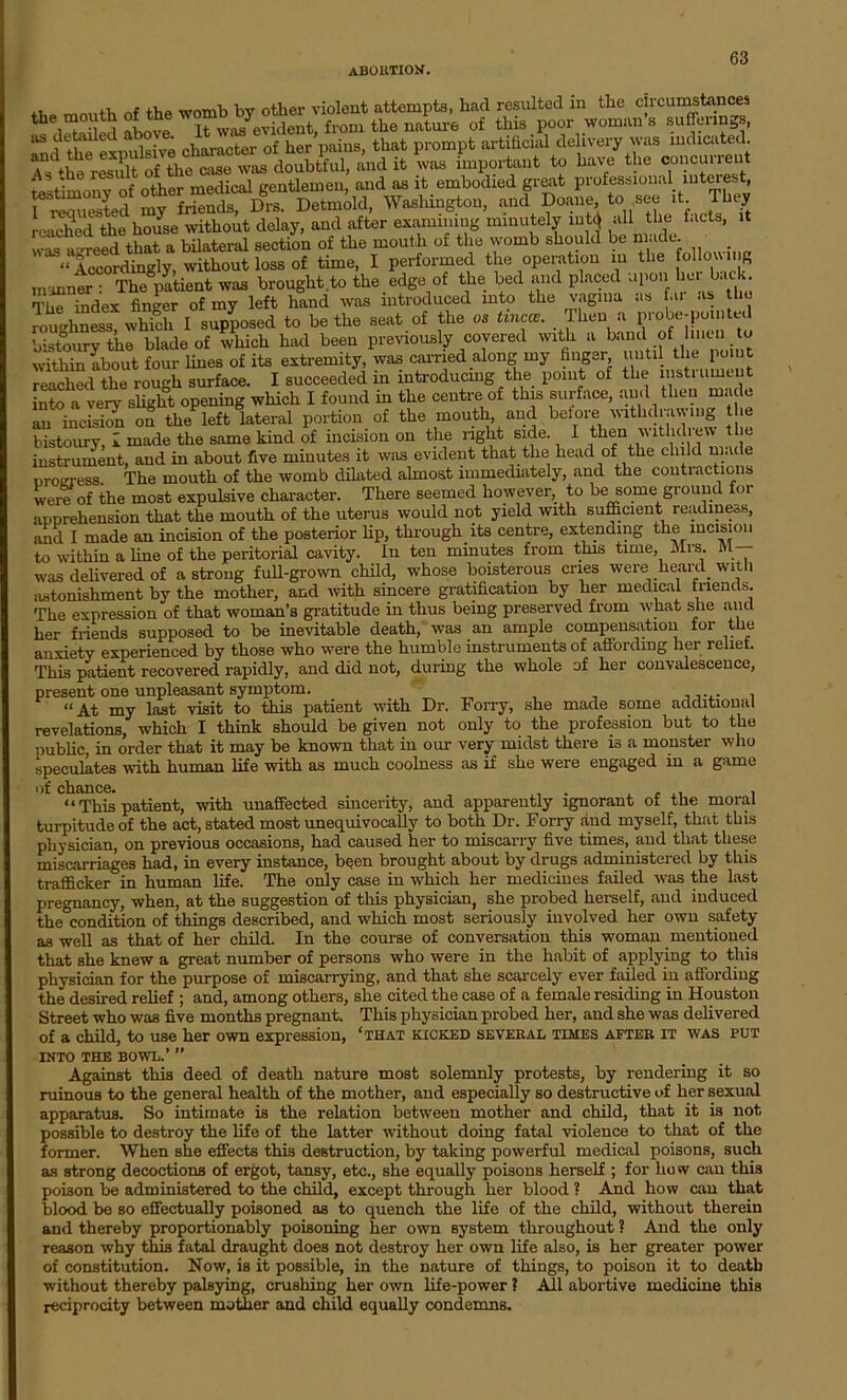 ,, of the WOmb by other violent attempts, had resulted in the circumstances 1 t l.i ohnve It was evident, from the nature of this poor woman s sufferings, and the expulsive character of her pains, that prompt artificial delivery was indicated. anc\, ’ PH If the rise was doubtful, and it was important to have the concurrent iltimony oi other medical gentlemen, and as it embodied great professional intm-est, rimiested my friends, Drs. Detmold, Washington, and Doane to see it. They resichcd the house without delay, and after examining minutely mt< all the facts, it was a reed that a bilateral section of the mout h of the womb should be made. “ Accordingly, without loss of time, I performed the operation in the follouing manner • The patient was brought to the edge of the bed and placed upon her ac;. The index finder of my left hand was introduced into the vagina as far as the roughness wlX I supposed to be the seat of the os tinea. Then a probe-po.nted bistoury the blade of which had been previously covered with a band of 1 men to within about four lines of its extremity, was carried along my finger, until the point reached the rough surface. I succeeded in introducing the point of the instrument into a very slight opening which I found in the centre of this surface, and then made an incision on the*left lateral portion of the mouth and bet ore withdrawing the bistoury, l made the same kind of incision on the right side. I then withdiew the instrument, and in about five minutes it was evident that the head of the child made progress The mouth of the womb dilated almost immediately, and the contractions were of the most expulsive character. There seemed however to be some ground for apprehension that the mouth of the uterus would not yield with sufficient readineos, and I made an incision of the posterior lip, through its centre, extending the incision to within a line of the peritorial cavity. In ten minutes from this time, Mrs. M was delivered of a strong full-grown child, whose boisterous cries were heard with astonishment by the mother, and with sincere gratification by her medical friends. The expression of that woman’s gratitude in thus being preserved from what she and her friends supposed to be inevitable death, was an ample compensation for the anxiety experienced by those who were the humble instruments of affording her relief. This patient recovered rapidly, and did not, during the whole of her convalescence, present one unpleasant symptom. “At my last visit to this patient with Dr. Forry, she made some additional revelations, which I think should be given not only to the profession but to the public, in order that it may be known that in our very midst there is a monster who speculates with human life with a3 much coolness as if she were engaged in a game 0^ nh fill CG. “ This patient, with unaffected sincerity, and apparently ignorant of the moral turpitude of the act, stated most unequivocally to both Dr. Forry and myself, that this physician, on previous occasions, had caused her to miscarry five times, and that these miscarriages had, in every instance, been brought about by drugs administered by this trafficker in human life. The only case in which her mediciues failed was the last pregnancy, when, at the suggestion of this physician, she probed herself, and induced the condition of things described, and which most seriously involved her own safety as well as that of her child. In the course of conversation this woman mentioned that she knew a great number of persons who were in the habit of applying to this physician for the purpose of miscarrying, and that she scarcely ever failed in affording the desired relief ; and, among others, she cited the case of a female residing in Houston Street who was five months pregnant. This physician probed her, and she was delivered of a child, to use her own expression, ‘that kicked several times after it was put into the bowl.’ ” Against this deed of death nature most solemnly protests, by rendering it so ruinous to the general health of the mother, and especially so destructive of her sexual apparatus. So intimate is the relation between mother and child, that it is not possible to destroy the life of the latter without doing fatal violence to that of the former. When she effects this destruction, by taking powerful medical poisons, such as strong decoctions of ergot, tansy, etc., she equally poisons herself ; for how can this poison be administered to the child, except through her blood ? And how can that blood be so effectually poisoned as to quench the life of the child, without therein and thereby proportionably poisoning her own system throughout ? And the only reason why this fatal draught does not destroy her own life also, is her greater power of constitution. Now, is it possible, in the nature of things, to poison it to death without thereby palsying, crushing her own life-power ? All abortive medicine this reciprocity between mother and child equally condemns.