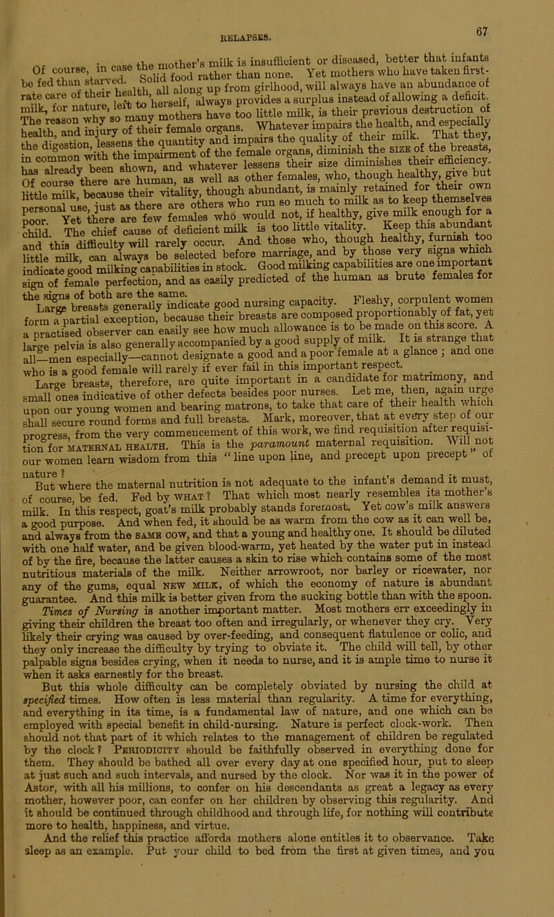 • „oaB tiie mother’s milk is insufficient or diseased, better that infants Ot course in case ^ “°™r than none. Yet mothers who have taken first- be fedtfiian staged. So up from girlhood, will always have an abundance of rate care of ieir ’herself always provides a surplus instead of allowing a deficit. Su SpSi “St:* vitality, though abundant, is mainly retained for their own little milk, because men■ m y, 6 ruQ gQ much to muk as to keep themselves poor°naYetethere are few females who would not, if healthy, give milk enough for a a:ij rpi.e chief cause of deficient milk is too little vitality. Keep this abundan a?d thJ ditficulty wu rarely occur. And those who, though healthy, furnish too little milk can Jways be selected before marriage, and by those very signs which indicategood milking^apabilities in stock. Good milking capabilities are one important sign of female perfection, and as easily predicted of the human as brute females for S~d »um»8 capacity. Fle.hy corpulent women form a partial exception, because their breasts are composed proportionably of fat yet nranticipd observer can easily see how much allowance is to be made on this score. A large pelvis is also generally accompanied by a good supply of milk. It is strange that all—men especially—cannot designate a good and a poor female at a glance ; and one who is a good female will rarely if ever fail in this important respect. _ Large breasts, therefore, are quite important m a candidate for matrimony, and small oneB indicative of other defects besides poor nurses. Let me, then, again urge upon our young women and bearing matrons, to take that care of their health which shall secure round forms and full breasts. Mark, moreover that at every step of our progress, from the very commencement of this work, we find requisition after requisi- tion for MATERNAL health. This is the paramount maternal requisition. Will not our women learn wisdom from this “ line upon line, and precept upon precept ot But where the maternal nutrition is not adequate to the infant s demand it must, of course be fed. Fed by what ? That which most nearly resembles its mother s milk In this respect, goat’s milk probably stands foremost. Yet cow’s milk answers a good purpose. And when fed, it should be as warm from the cow as it can well be, and always from the same oow, and that a young and healthy one. It should be diluted with one half water, and be given blood-warm, yet heated by the water put in instead of by the fire, because the latter causes a skin to rise which contains some of the most nutritious materials of the milk. Neither arrowroot, nor barley or ricewater, nor any of the gums, equal new milk, of which the economy of nature is abundant guarantee. And this milk is better given from the sucking bottle than with the spoon. Times of Nursing is another important matter. Most mothers err exceedingly in giving their children the breast too often and irregularly, or whenever they cry._ Very likely their crying was caused by over-feeding, and consequent flatulence or colic, and they only increase the difficulty by trying to obviate it. The child will tell, by other palpable signs besides crying, when it needs to nurse, and it is ample time to nurse it when it asks earnestly for the breast. But this whole difficulty can be completely obviated by nursing the child at specified times. How often is less material than regularity. A time for everything, and everything in its time, is a fundamental law of nature, and one which can be employed with special benefit in child-nursing. Nature is perfect clock-work. Then should not that part of it which relates to the management of children be regulated by the clock? Periodicity should be faithfully observed in everything done for them. They should be bathed all over every day at one specified hour, put to sleep at just such and such intervals, and nursed by the clock. Nor was it in the power of Astor, with all his millions, to confer on his descendants as great a legacy as every mother, however poor, can confer on her children by observing this regularity. And it should be continued through childhood and through life, for nothing will contribute more to health, happiness, and virtue. And the relief this practice affords mothers alone entitles it to observance. Take sleep as an example. Put your child to bed from the first at given times, and you