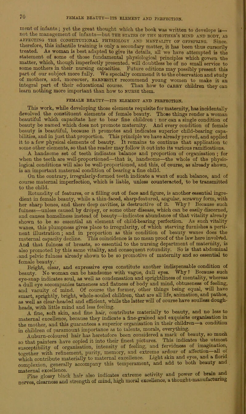 FEMALE BEAUTY—ITS ELEMENT AND PERFECTION. ment of infants ; yet the great thought which the book was written to develope ia not the management of infants—but the states of the mother’s mind and body, as AFFECTING THE CONSTITUTIONAL PHYSIOLOGY AND MENTALITY OF OFFSPRING. Since, therefore, this infantile training is only a secondary matter, it has been thus cursorily treated. As woman is best adapted to give its details, all we have attempted is the statement of some of those fundamental physiological principles which govern the matter, which, though imperfectly presented, will doubtless be of no small service to some mothers in their nursing capacities. Future editions may possibly present this part of our subject more fully. We specially commend it to the observation and study of mothers, and, moreover, earnestly recommend young women to make it an integral part of their educational course. Than how to carry children they can learn nothing more important than how to nurse them. FEMALE BEAUTY—ITS ELEMENT AND PERFECTION. This work, while developing those elements requisite for maternity, has incidentally devolved the constituent elements of female beauty. Those things render a woman beautiful which capacitate her to bear fine children : nor can a single condition of beauty be Darned which does not promote maternity. And every condition of female beauty is beautiful, because it promotes and indicates superior child-bearing capa- bilities, and in just that proportion. This principle we have already proved, and applied it to a few physical elements of beauty. It remains to continue that application tc some other elements, so that the reader may follow it out into its various ramifications. A handsome set of teeth indicates balance and proportion of organisation ; for when the teeth are well-proportioned—that is, handsome—the whole of the physio- logical conditions will also be well-proportioned, and this, of course, as already shown, is an important maternal condition of bearing a fine child. On the contrary, irregularly-formed teeth indicate a want of such balance, and of course maternal imperfection, which is liable, unless counteracted, to be transmitted to the child. Rotundity of features, or a filling out of face and figure, is another essential ingre- dient in female beauty, while a thin-faced, sharp-featured, angular, scrawny form, with her sharp bones, and there deep cavities, is destructive of it. Why ? Because such fulness—unless caused by dropsy, or some other disease, which can be easily discerned, and causes homeliness instead of beauty—indico.tes abundance of that vitality already shown to be so essential an element of child-bearing perfection. As such vitality wanes, this plumpness gives place to irregularity, of which starving furnishes a perti- nent illustration ; and in proportion as this condition of beauty wanes does the maternal capacity decline. This coincidence is no mean proof of the law here involved. And that fulness of breasts, so essential to the nursing department of maternity, is also promoted by this same vitality, and consequent rotundity. So is that abdominal .and pelvic fulness already shown to be so promotive of maternity and so essential to female beauty. Bright, clear, and expressive eyes constitute another indispensable condition of beauty. No woman can be handsome with vague, dull eyes. Why? Because such eye-snap indicates soul, as well as condensation and sprightliness of mentality, whereas a dull eye accompanies tameness and flatness of body and mind, obtuseness of feeling, and vacuity of mind. Of course the former, other things being equal, will have smart, sprightly, bright, whole-souled children, that are all life, animation, and pathos, as well as clear-headed and efficient, while the latter will of course have soulless dough- heads, with little mind and less feeling. A fine, soft skin, and fine hah-, contribute materially to beauty, and no less to maternal excellence, because they indicate a fine-grained and exquisite organisation in the mother, and this guarantees a superior organisation in their children—a condition in children of paramount importance as to talents, morals, everything. Auburn-coloured hair has heretofore been considered a mark of beauty, so much so that painters have copied it into their finest pictures. This indicates the utmost susceptibility of organisation, intensity of feeling, and ferviduess of imagination, together with refinement, purity, memory, and extreme ardour of affection—all ot which contribute materially to maternal excellence. Light skin and eyes, and a florid complexion, generally accompany this temperament, and add to both beauty and maternal excellence. , , , . o_ j Fine lossy black hair also indicates extreme activity and power of brain ana nerves, clearness and strength of mind, high moral excellence, a thought-manufacturing