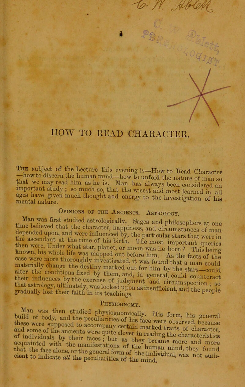 HOW TO READ CHARACTER. The subject of the Lecture this evening is—How to Read Character —howto discern the human mind—how to unfold the nature of man so that we may read him as he is. Man has always been considered an important study ; so much so, that the wisest and most learned in all mentaTnature611 thought and energy to the investigation of his Opinions of the Ancients. Astrology. raS uTu s,tudied astrologically. Sages and philosophers at one S*SfVed that ,the character> happiness, and circumstances of man depended upon, and were influenced by, the particular stars that were in the ascendant at the time of his birth. The most important queries hnnwn ev’ U?d?r Ahat star’ Planet> or moon was he born 1 This being known, his whole life was mapped out before him. As the facts of the W6eriX^re thoi:oughly.mvestigated, it was found that a man could Sr f7 hafe the„destiny marked out for him by the stars—could alter the conditions fixed bv them and in u count their influences by the exercise of indo-moni ^ 0ldd counteract Physiognomy. SL'T’ “? ,SeMn these were supposed to accompany certain marl-p I + 0p8eryl )ecaLlse and some of till ancients were 2 cleveTinTeadlt IS‘e . of individuals by their faces - but ae. +n . ‘ nS the characteristics ac^a.nted withhL maSSs Ans ^ that the face alone, or the general form of UiD ■ r • i Jnd’ they found cient to indicate ail the peSShf L; mSi ^ ”0t