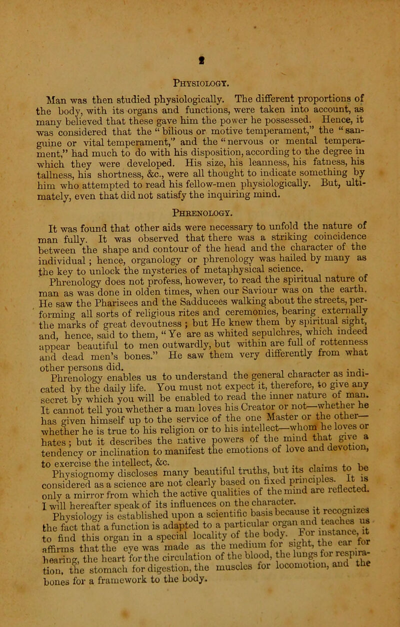 c Physiology. Man was then studied physiologically. The different proportions of the body, with its organs and functions, were taken into account, as many believed that these gave him the power he possessed. Hence, it was considered that the “ bilious or motive temperament,” the “ san- guine or vital temperament,” and the “ nervous or mental tempera- ment,” had much to do with his disposition, according to the degree in which they were developed. His size, his leanness, his fatness, his tallness, his shortness, &c., were all thought to indicate something by him who attempted to read his fellow-men physiologically. But, ulti- mately, even that did not satisfy the inquiring mind. Phrenology. It was found that other aids were necessary to unfold the nature of man fully. It was observed that there was a striking coincidence between the shape and contour of the head and the character of the individual; hence, organology or phrenology was hailed by many as the key to unlock the mysteries of metaphysical science. Phrenology does not profess, however, to read the spiritual nature of man as was done in olden times, when our Saviour was on the earth. He saw the Pharisees and the Sadducees walking about the streets, per- ’ forming all sorts of religious rites and ceremonies, bearing externally the marks of great devoutness ; but He knew them by spiritual sight, and, hence, said to them, “Ye are as whited sepulchres, which indeed appear beautiful to men outwardly, but within are full of rottenness and dead men’s bones.” He saw them very differently from what other persons did. , . , . Phrenology enables us to understand the general character as indi- cated by the daily life. You must not expect it, therefore, to give any secret by which you will be enabled to read the inner nature of man. It cannot tell you whether a man loves his Creator or not—whether he has given himself up to the service of the one Master or the other whether he is true to his religion or to his intellect—'whom he loves or hates; but it describes the native powers of the mind that give> » tendency or inclination to manifest the emotions of love and devotion, to exercise the intellect, &c. , , ., , ■ _ Physiognomy discloses many beautiful truths, but its c considered as a science are not clearly based on fixed “ \S only a mirror from which the active qualities of the min I will hereafter speak of its influences on the character. . Physiology is established upon a scientific basis because it rccogni c the fact that a function is adapted to a particular organ and teaches to find this organ in a special locality of the body. For instance, t affirms that the eye was made as the medium for sight, the ear to hearing, the heart for the circulation of the blood, the lungs f°r respira tion, the stomach for digestion, the muscles for locomotion, and the bones for a framework to the body.