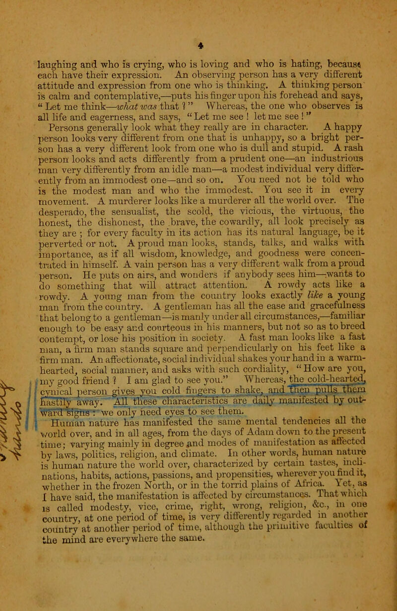 laughing and who is crying, who is loving and who is hating, because each have their expression. An observing person has a very different attitude and expression from one who is thinking. A thinking person is calm and contemplative,—puts his finger upon his forehead and says, “ Let me think—what was that 1 ” Whereas, the one who observes is all life and eagerness, and says, “ Let me see ! let me see ! ” Persons generally look what they really are in character. A happy person looks very different from one that is unhappy, so a bright per- son has a very different look from one who is dull and stupid. A rash person looks and acts differently from a prudent one—an industrious man very differently from an idle man—a modest individual very differ- ently from an immodest one—and so on. You need not be told who is the modest man and who the immodest. You see it in every movement. A murderer looks like a murderer all the world over. The desperado, the sensualist, the scold, the vicious, the virtuous, the honest, the dishonest, the brave, the cowardly, all look precisely as they are ; for every faculty in its action has its natural language, be it perverted or not. A proud man looks, stands, talks, and walks with importance, as if all wisdom, knowledge, and goodness were concen- trated in himself. A vain person has a very different walk from a proud person. He puts on airs, and wonders if anybody sees him—:wants to do something that will attract attention. A rowdy acts like a rowdy. A young man from the country looks exactly like a young man from the country. A gentleman has all the ease and gracefulness that belong to a gentleman—is manly under all circumstances,—familiar enough to be easy and courteous in his manners, but not so as to breed contempt, or lose his position in society. A fast man looks like a fast man, a firm man stands square aud perpendicularly on his feet like a firm man. An affectionate, social individual shakes your hand in a warm- hearted, social manner, and asks with such cordiality, “ How are you, my good friend 1 I am glad to see you.” Whereas, the cold-hearted, cynical person gives,you cold fingers to shake, and then pulTs them hastily away. All these'characfenTHcs lire daily manifested by out- ward'sighs : we only need eyes to see them. Human nature has manifested the same mental tendencies all the world over, and in all ages, from the days of Adam down to the present time; varying mainly in degree and modes of manifestation as affected by laws, politics, religion, and climate. In other words, human nature is human nature the world over, characterized by certain tastes, incli- nations, habits, actions, passions, and propensities, wherever you find it, whether in the frozen North, or in the torrid plains of Africa. I et, as I have said, the manifestation is affected by circumstances. That which is called modesty, vice, crime, right, wrong, religion, &c., in one country, at one period of time, is very differently regarded in another country at another period of time, although the primitive faculties of the mind arc everywhere the same.