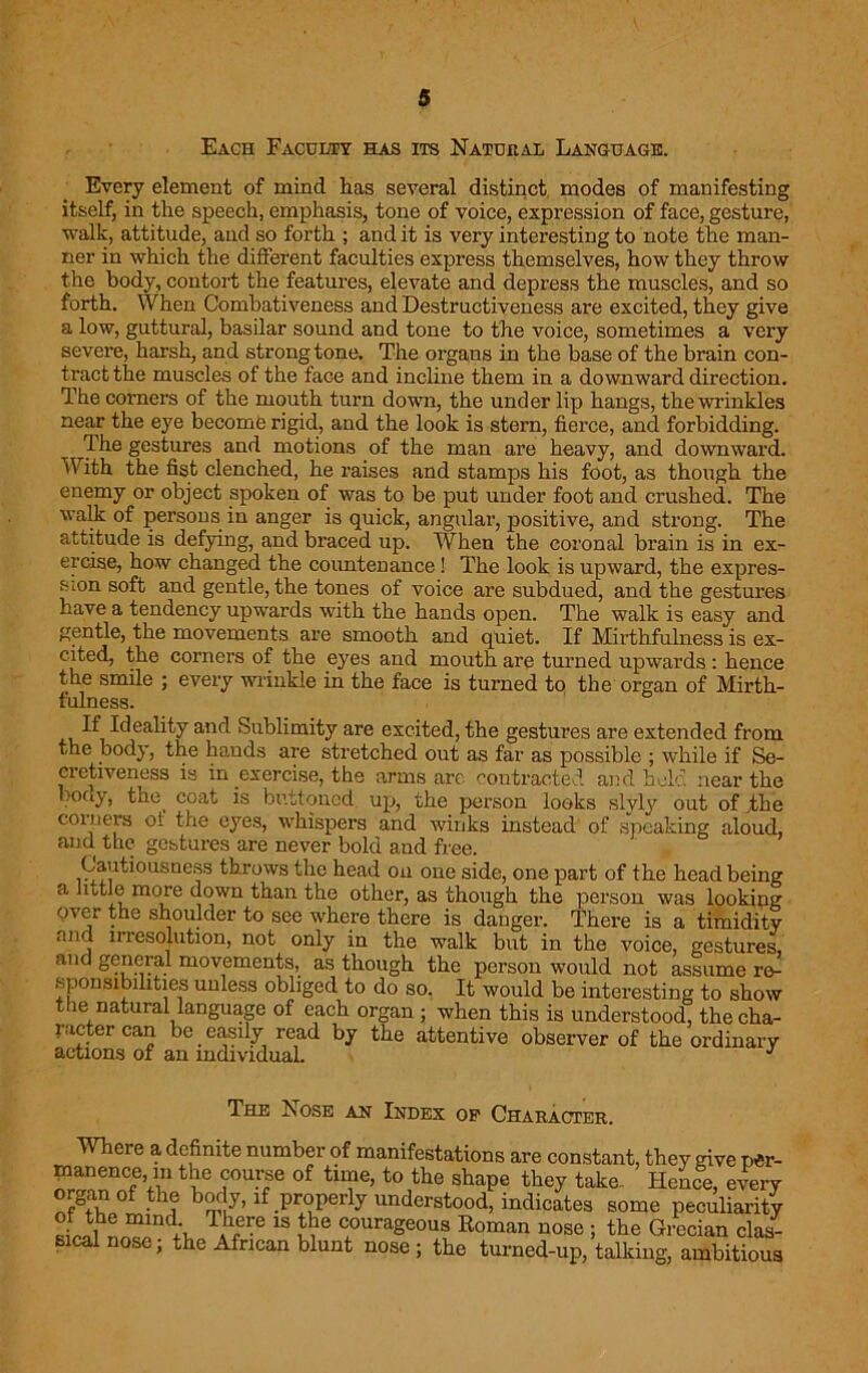 Each Faculty has its Natural Language. Every element of mind has several distinct modes of manifesting itself, in the speech, emphasis, tone of voice, expression of face, gesture, walk, attitude, and so forth ; and it is very interesting to note the man- ner in which the different faculties express themselves, how they throw the body, contort the features, elevate and depress the muscles, and so forth. When Combativeness and Destructiveness are excited, they give a low, guttural, basilar sound and tone to the voice, sometimes a very severe, harsh, and strong tone. The organs in the base of the brain con- tract the muscles of the face and incline them in a downward direction. The corners of the mouth turn down, the under lip hangs, the wrinkles near the eye become rigid, and the look is stern, fierce, and forbidding. The gestures and motions of the man are heavy, and downward. With the fist clenched, he raises and stamps his foot, as though the enemy or object spoken of was to be put under foot and crushed. The walk of persons in anger is quick, angular, positive, and strong. The attitude is defying, and braced up. When the coronal brain is in ex- ercise, how changed the countenance! The look is upward, the expres- sion soft and gentle, the tones of voice are subdued, and the gestures have a tendency upwards with the hands open. The walk is easy and gentle, the movements are smooth and quiet. If Mirthfulness is ex- cited, the corners of the eyes and mouth are turned upwards : hence the smile ; every wrinkle in the face is turned to the organ of Mirth- fulness. If Ideality and Sublimity are excited, the gestures are extended from the body, the hands are stretched out as far as possible ; while if Se- cretiveness is in exercise, the arms arc contracted and held near the bony, the^ coat is buttoned, up, the person looks slyly out of The coiners of the eyes, whispers and winks instead of speaking aloud, and the gestures are never bold and free. Cautiousness throws the head on one side, one part of the head being a little more down than the other, as though the person was looking over the shoulder to see where there is danger. There is a timidity and irresolution, not only in the walk but in the voice, gestures, and general movements, as though the person would not assume ro^ sponsibilities unless obliged to do so. It would be interesting to show the natural language of each organ ; when this is understood, the cha- racter can be easily read by the attentive observer of the ordinary actions of an individual. J The Nose an Index op Character. Where a definite number of manifestations are constant, they give p«r- nrtnw’fV1 *5? °f to,the shaPe they take Hence, every organ of the body, if properly understood, indicates some peculiarity sLl n^nd;u t?* 18 couraSeous Roman nose ; the Grecian clas- sical nose; the African blunt nose ; the turned-up, talking, ambitious