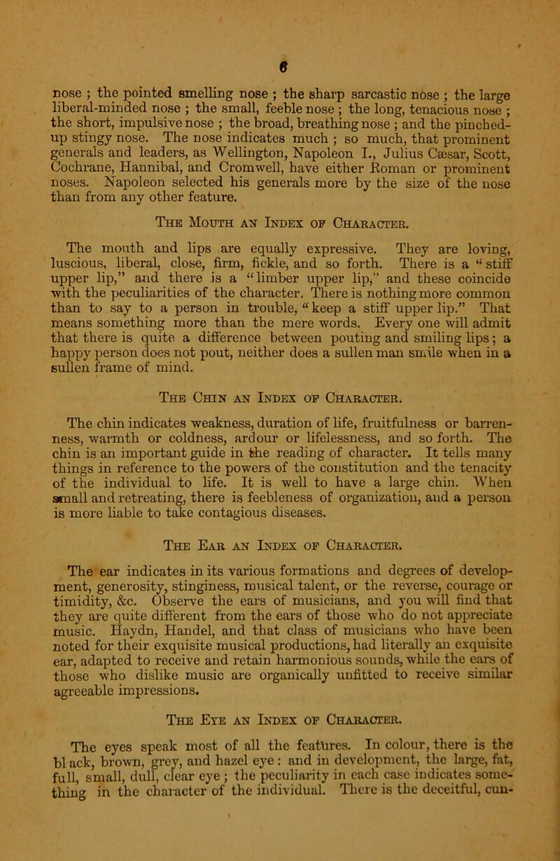 rose ; the pointed smelling nose ; the sharp sarcastic nose ; the large liberal-minded nose ; the small, feeble nose ; the long, tenacious nose ; the short, impulsive nose ; the broad, breathing nose ; and the pinched- up stingy nose. The nose indicates much ; so much, that prominent generals and leaders, as Wellington, Napoleon I., Julius Caesar, Scott, Cochrane, Hannibal, and Cromwell, have either Roman or prominent noses. Napoleon selected his generals more by the size of the nose than from any other feature. The Mouth ah Index op Character. The mouth and lips are equally expressive. They are loving, luscious, liberal, close, firm, fickle, and so forth. There is a “ stiff upper lip,” and there is a “limber upper lip,” and these coincide with the peculiarities of the character. There is nothing more common than to say to a person in trouble, “ keep a stiff upper lip.” That means something more than the mere words. Every one will admit that there is quite a difference between pouting and smiling lips; a happy person does not pout, neither does a sullen man smile when in a sullen frame of mind. The Chin an Index op Character. The chin indicates weakness, duration of life, fruitfulness or barren- ness, warmth or coldness, ardour or lifelessness, and so forth. The chin is an important guide in the reading of character. It tells many things in reference to the powers of the constitution and the tenacity of the individual to life. It is well to have a large chin. When small and retreating, there is feebleness of organization, and a person is more liable to take contagious diseases. The Ear an Index of Character. The ear indicates in its various formations and degrees of develop- ment, generosity, stinginess, musical talent, or the reverse, courage or timidity, &c. Observe the ears of musicians, and you will find that they are quite different from the ears of those who do not appreciate music. Haydn, Handel, and that class of musicians who have been noted for their exquisite musical productions, had literally an exquisite ear, adapted to receive and retain harmonious sounds, while the earn of those who dislike music are organically unfitted to receive similar agreeable impressions. The Eye an Index op Character. The eyes speak most of all the features. In colour, there is the bl ack, brown, grey, and hazel eye : and in development, the large, fat, full, small, dull, clear eye ; the peculiarity in each case indicates some- thing in the character of the individual. There is the deceitful, cun-