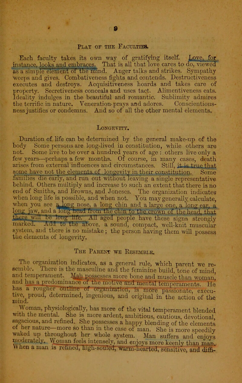 8 Plat op the Faculties, Each faculty takes its own way of gratifying itself. Love, for instance, looks and embraces. That is all that love cares to do, viewed as a simple element oFflie mind. Anger talks and strikes. Sympathy weeps and gives. Combativeness fights and contends. Destructiveness executes and destroys. Acquisitiveness hoards and takes care of property. Secretiveness conceals and uses tact. Alimentiveness eats. Ideality indulges in the beautiful and romantic. Sublimity admires the terrific in nature. Veneration-prays and adores. Conscientious- ness justifies or condemns. And so of all the other mental elements. Longevity. Duration of life can be determined by the general make-up of the body Some persons are long-lived in constitution, while others are not. Some live to be over a hundred years of age : others live only a few years—perhaps a few months. Of course, in many cases, death arises from external influences and circumstances. Still, it-is true that some have not the elements of longevity in their constitution. Some families 'die early, and run out without leaving a single representative behind. Others multiply and increase to such an extent that there is no end of Smiths, and Browns, and Joneses. The organization indicates when long life is possible, and when not. You may generally calculate, when you see a^png nose, a long chin and a large one, a long ear, a road from the chin to thq crown of the head, that 'life. All aged people have these signs strongly above, a sound, compact, well-knit muscular system, and there is no mistake; the person having them will possess the elements of longevity. The Parent we Resemble. The organization indicates, as a general rule, which parent we re- semble. there is the masculine and the feminine build, tone of mind, and tempeiament. Man possesses more bone and muscle than woman, and has, a predominance of the hmTRriffid mental ^ Pie has a rougHer'~OUtline~ of organization, is more passionate, execu- tive, proud, determined, ingenious, and original in the action of the mind. Woman, physiologically, has more of the vital temperament blended with the mental. She is more ardent, ambitious, cautious, devotional, sagacious, and refined. She possesses a happy blending of the elements oi her nature—more so than in the case of man. She is more speedily waked up throughout her whole system. Man suffers and enjoys moderately. Woman feels intensely, and enjoys more keenly than man. When a man is refined, high-sohl^ warm-hearted, sensitive, and diffi-