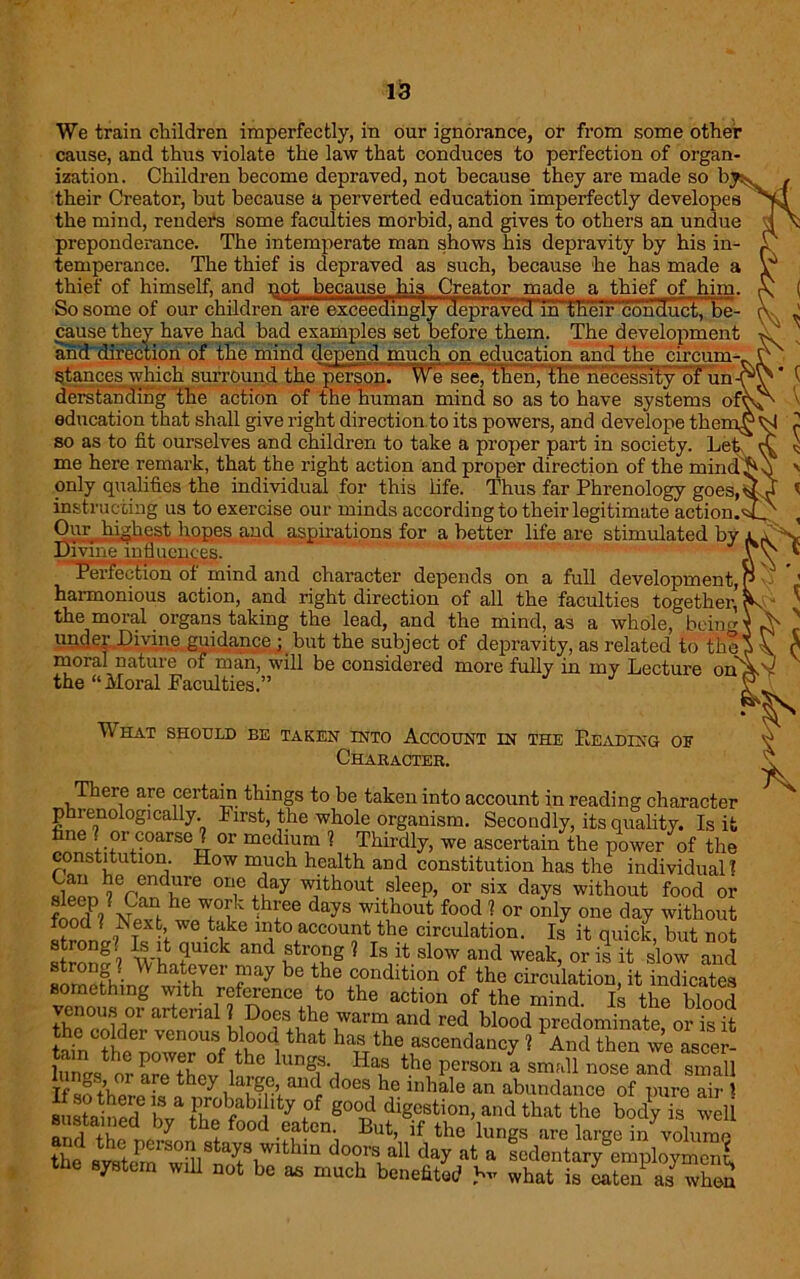We train children imperfectly, in our ignorance, or from some other cause, and thus violate the law that conduces to perfection of organ- ization. Children become depraved, not because they are made so h their Creator, but because a perverted education imperfectly developes the mind, renders some faculties morbid, and gives to others an undue preponderance. The intemperate man shows his depravity by his in- temperance. The thief is depraved as such, because he has made a thief of himself, and not because his Creator made a thief of him. So some of our children are exceedingly (Ieprav^m^theiFconHuct, be- cause they have had bad examples set before them. The development and direction of the mind depend much on education and the circum-, stances which surround the person. VVe see, then, theliecessity'of un derstanding the action of the human mind so as to have systems of' education that shall give right direction to its powers, and develope the: so as to fit ourselves and children to take a proper part in society. Let~' me here remark, that the right action and proper direction of the mind^ only qualifies the individual for this life. Thus far Phrenology goes,^ instructing us to exercise our minds according to their legitimate action. Our , hipest, hopes and aspirations for a better life are stimulated by Divine influences. Perfection of mind and character depends on a full development, harmonious action, and right direction of all the faculties together, the moral organs taking the lead, and the mind, as a whole, being undep Divine guidance ; but the subject of depravity, as related to the moral nature of man, will be considered more fully in my Lecture on' the “ Moral Faculties.” What shodld be TAKEN INTO ACCOUNT IN THE READING OF Character. There are certain things to be taken into account in reading character phrenologically. First, the whole organism. Secondly, its quality. Is it fane i-?r,CoarseJT or me(hum ? Thirdly, we ascertain the power of the constitution. How much health and constitution has the individual? rt^hl6 °T +tay W,lthout sleeP> or six days without food or wu v ! h Tik thl;ee days wlthout food ? or only one day without food IS ext, we take into account the circulation. Is it quick, but not strong. Is it quick and strong ? Is it slow and weak, or is it slow and strong? AYhatever may be the condition of the circulation, it indicates something with reference to the action of the mind. Is the blood venous or arterial [ Does the warm and red blood predominate or is it the colder venous blood that has the ascendancy ? PAnd then we ascer- WstoepOWlb °7he klngiS Has ^hepersori a sn^ll nose and small Tf J+’v°LaLe„thly , a,r?,CA au(i does,hp inhale an abundance of pure air )