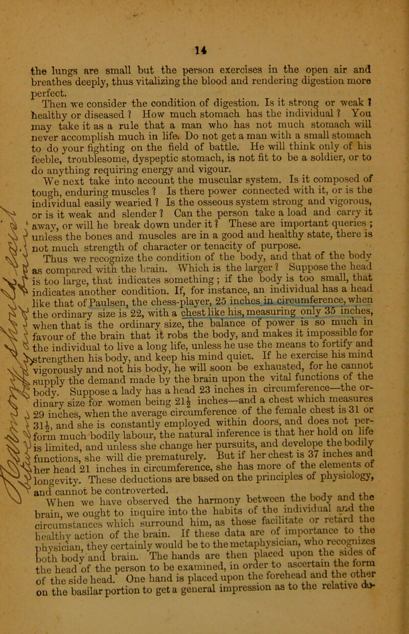 the lungs are small but the pei-son exercises in the open air and breathes deeply, thus vitalizing the blood and rendering digestion more perfect. Then we consider the condition of digestion. Is it strong or weak ? healthy or diseased 1 How much stomach has the individual 1 You may take it as a rule that a man who has not much stomach will never accomplish much in life. Do not get a man with a small stomach to do your fighting on the field of battle. He will think only of his feeble, troublesome, dyspeptic stomach, is not fit to be a soldier, or to do anything requiring energy and vigour. We next take into account the muscular system. Is it composed of tough, enduring muscles 1 Is there power connected with it, or is the individual easily wearied 1 Is the osseous system strong and vigorous, or is it weak and slender 1 Can the person take a load and carry it away, or will he break down under it 1 These are important queries ; unless the bones and muscles are in a good and healthy state, there is not much strength of character or tenacity of purpose. Thus we recognize the condition of the body, and that of the body as compared with the brain. Which is the larger ? Suppose the head is too large, that indicates something ; if the body is too small, that indicates another condition. If, for instance, an individual has a head like that of Paulsen, the chess-player, 25 inches in circumference, when the ordinary size is 22, with a chest like his, measuring only 35 inches, when that is the ordinary size, the balance of power is so much in favour of the brain that it robs the body, and makes it impossible for the individual to live a long life, unless lie use the means to foitify <md. trengthen his body, and keep his mind quiet. If he exercise his mind vigorously and not his body, he will soon be exhausted, for he cannot supply the demand made by the brain upon the vital functions of the body. Suppose a lady has a head 23 inches in circumference—the or- dinary size for women being 21^ inches—and a chest which measures 29 inches, when the average circumference of the female chest is 31 or 311 and she is constantly employed within doors, and does not per- form much bodily labour, the natural inference is that her hold on life is limited, and unless she change her pursuits, and develope the bodi y functions, she will die prematurely. But if her chest is 37 inches and her head 21 inches in circumference, she has more of the elements or longevity. These deductions are based on the principles of physiology, an (f cannot be controverted. . , , .. When we have observed the harmony between the body and the brain, we ought to inquire into the habits of the individual and the circumstances which surround him, as those facilitate or retard the healthy action of the brain. If these data are of importance to the physician, they certainly would be to the metaphysician, who recognizes Loth body and brain. The hands are then placed upon the sides of the head of the person to be examined, in order to asceitem the form of the side head. One hand is placed upon the forehead and the oth „ on the basilar portion to get a general impression as to the relative do-