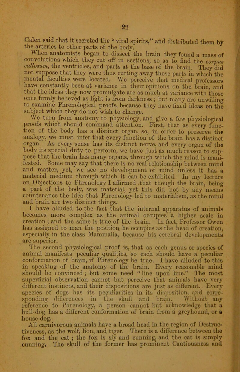 Galen said that it secreted the “vital spirits,” and distributed them by the arteries to other parts of the body. When anatomists began to dissect the brain they found a mass of convolutions which they cut off in sections, so as to find the corpus callosum, the ventricles, and parts at the base of the brain. They did not suppose that they were thus cutting away those parts in which the mental faculties were located. We perceive that medical professors have constantly been at variance in their opinions on the brain, and that the ideas they now promulgate are as much at variance with those once firmly believed as light is from darkness ; but mauy are unwilling to examine Phrenological proofs, because they have fixed ideas on the subject which they do not wish to change. We turn from anatomy to physiology, and give a few physiological proofs which should command attention. First, that as every func- tion of the body has a distinct organ, so, in order to preserve th* analogy, we must infer that every function of the brain has a distinct organ. As every sense has its distinct nerve, and every organ of tha body its special duty to perform, we have just as much reason to sup- pose that the brain has many organs, through which the mind is mani- tested. Some may say that there is no real relationship between mind and matter, yet, we see no development of mind unless it has a material medium through which it can be exhibited. In my lecture on Objections to Phrenology I affirmed that though the brain, being a part of the body, was material, yet this did not by auy means countenance the idea that Phrenology led to materialism, as the mind and brain are two distinct things. I have alluded to the fact that the internal apparatus of animals becomes more complex as the animal occupies a higher scale in creation ; and the same is true of the brain. In fact, Professor Owen has assigned to man the position he occupies as the head of creation, especially in the class Mammalia, because his cerebral developments are superior. The second physiological proof is, that as each genus or species of animal manifests peculiar qualities, so each should have a peculiar conformation of brain, if Phrenology be true. I have alluded to this in speaking of the anatomy of the brain. Every reasonable mind should be convinced ; but some need “ line upon line.” The most superficial observation cannot but perceive that animals have very different instincts, and their dispositions are just as different. Every species of dogs lias its peculiarities in its disposition, and corre- sponding differences in tne skull and brain. Without any reference to Phrenology, a person cannot but acknowledge that a bull-dog has a different conformation of brain from a greyhound, or a house-dog. All carnivorous animals have a broad head in the region of Destruc- tiveness, as the wolf, lion, and tiger. There is a difference between the fox and the cat ; the fox is sly and cunning, and the cat is simply cunning. The skull of the former has prominent Cautiousness and