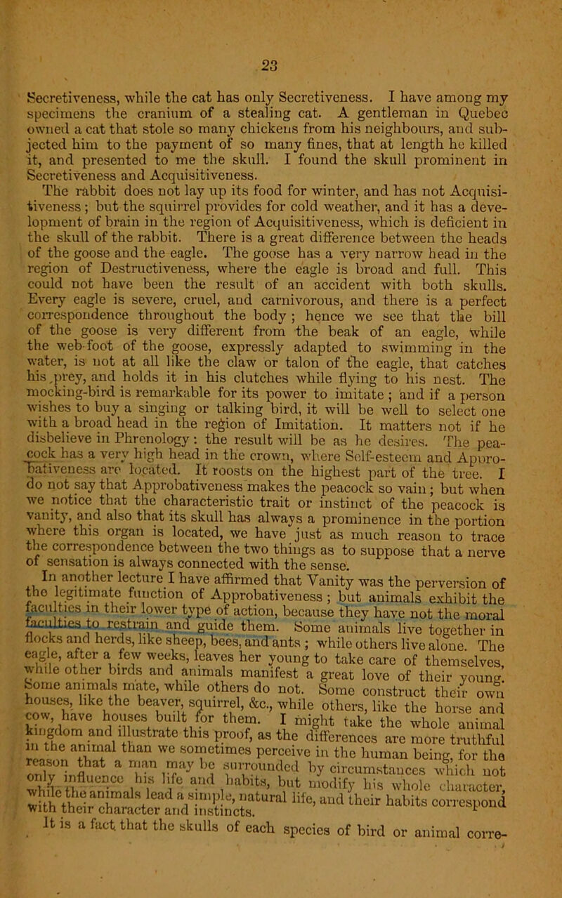 Secretiveness, while the cat has only Secretiveness. I have among my specimens the cranium of a stealing cat. A gentleman in Quebec owned a cat that stole so many chickens from his neighbours, and sub- jected him to the payment of so many fines, that at length he killed it, and presented to me the skull. I found the skull prominent in Secretiveness and Acquisitiveness. The rabbit does not lay up its food for winter, and has not Acquisi- tiveness ; but the squirrel provides for cold weather, and it has a deve- lopment of brain in the region of Acquisitiveness, which is deficient in the skull of the rabbit. There is a great difference between the heads of the goose and the eagle. The goose has a very narrow head in the region of Destructiveness, where the eagle is bi'oad and full. This could not have been the result of an accident with both skulls. Every eagle is severe, cruel, and carnivorous, and there is a perfect correspondence throughout the body ; hence we see that the bill of the goose is very different from the beak of an eagle, ‘while the web-foot of the goose, expressly adapted to swimming in the water, is not at all like the claw or talon of the eagle, that catches his ,prey, and holds it in his clutches while flying to his nest. The mocking-bird is remarkable for its power to imitate ; and if a person wishes to buy a singing or talking bird, it will be well to select one with a broad head in the region of Imitation. It matters not if he disbelieve in Phrenology: the result will be as he desires. The pea- cock has a very high head in the crown, where Self-esteem and Apuro- bativeness are located. It roosts on the highest part of the tree. I do not say that Approbativeness makes the peacock so vain; but when we notice that the characteristic trait or instinct of the peacock is vanity, and also that its skull has always a prominence in the portion where this organ is located, we have just as much reason to trace the correspondence between the two things as to suppose that a nerve of sensation is always connected with the sense. In another lecture I have affirmed that Vanity was the perversion of tho legitimate function of Approbativeness; but animals exhibit the faculties in their lower type of action, because they have not the moral faculties to restrain and guide them. Some animals live together in flocks and herds, like sheep, bees, and ants ; while others live alone. The eagle, after a few weeks, leaves her young to take care of themselves, while other birds and animals manifest a great love of their young Some animals mate, while others do not. Some construct their own houses, like the beaver squirrel, &c., while others, like the horse and cow have houses bu.ltt for them. I might take the whole animal kingdom and illustrate this proof, as the differences are more truthful thaD WC 80r?ctimca Perccivc in the human being, for the Sif*S£&£ XSf “ral lif0’ lhe‘r “ts It is a fact, that the skulls of each species of bird or animal corre-