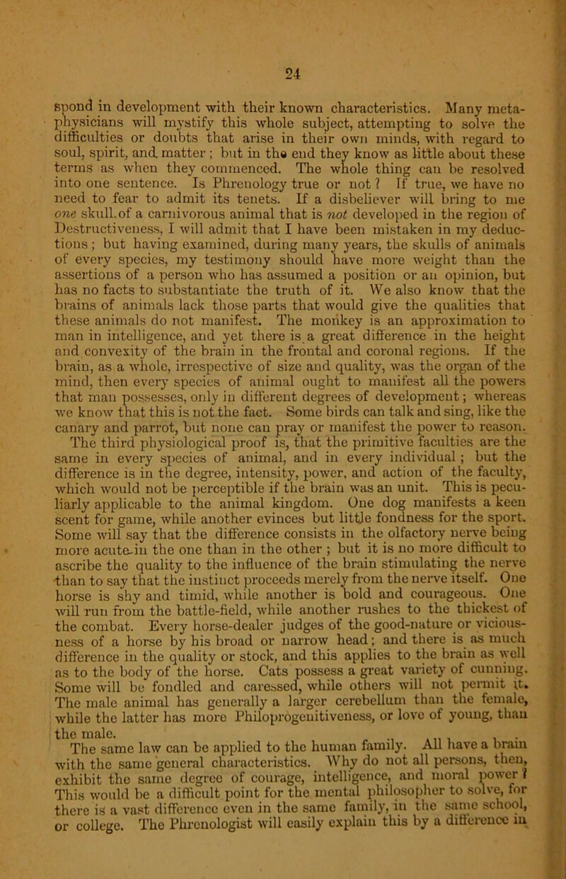 Bpond in development with their known characteristics. Many meta- physicians will mystify this whole subject, attempting to solve the difficulties or doubts that arise in their own minds, with regard to soul, spirit, and. matter ; but in the end they know as little about these terms as when they commenced. The whole thing can be resolved into one sentence. Is Phrenology true or not ? If true, we have no need to fear to admit its tenets. If a disbeliever will bring to me one skull.of a carnivorous animal that is not developed in the region of Destructiveness, I will admit that I have been mistaken in my deduc- tions ; but having examined, during many years, the skulls of animals of every species, my testimony should have more weight than the assertions of a person who has assumed a position or an opinion, but has no facts to substantiate the truth of it. We also know that the brains of animals lack those parts that would give the qualities that these animals do not manifest. The monkey is an approximation to man in intelligence, and yet there is a great difference in the height and convexity of the brain in the frontal and coronal regions. If the brain, as a whole, irrespective of size and quality, was the organ of the mind, then every species of animal ought to manifest all the powers that man possesses, only in different degrees of development; whereas we know that this is not the fact. Some birds can talk and sing, like the canary and parrot, but none can pray or manifest the power to reason. The third physiological proof is, that the primitive faculties are the same in every species of animal, and in every individual ; but the difference is in the degree, intensity, power, and action of the faculty, which would not be perceptible if the brain was an unit. This is pecu- liarly applicable to the animal kingdom. One dog manifests a keen scent for game, while another evinces but little fondness for the sport. Some will say that the difference consists in the olfactory nerve being more acute-in the one than in the other ; but it is no more difficult to ascribe the quality to the influence of the brain stimulating the nerve ■than to say that the instinct proceeds merely from the nerve itself. One horse is shy and timid, while another is bold and courageous. One will run from the battle-field, while another rushes to the thickest of the combat. Every horse-dealer judges of the good-nature or vicious- ness of a horse by his broad or narrow head; and there is as much difference in the quality or stock, and this applies to the brain as well as to the body of the horse. Cats possess a great variety of cunning. Some will be fondled and caressed, while others will not permit it. The male animal has generally a larger cerebellum than the female, while the latter has more Philoprogcuitiveness, or love of young, than the male. The same law can be applied to the human family. All have a brain with the same general characteristics. Why do not all persons, then, exhibit the same degree of courage, intelligence, and moral power ? This would be a difficult point for the mental philosopher to solve, for there is a vast difference even in the same family, in the same school, or college. The Phrenologist will easily explain this by a difference m