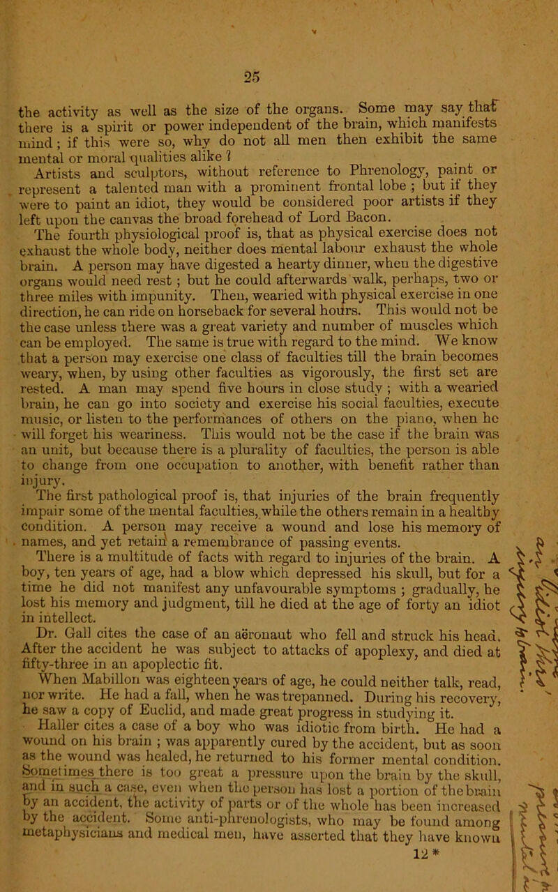 the activity as well as the size of the organs. Some may say that there is a spirit or power independent of the brain, which manifests mind; if this were so, why do not all men then exhibit the same mental or moral qualities alike ? Artists and sculptors, without reference to Phrenology, pa,int or represent a talented man with a prominent frontal lobe ; but if they were to paint an idiot, they would be considered poor artists if they left upon the canvas the broad forehead of Lord Bacon. The fourth physiological proof is, that as physical exercise does not exhaust the whole body, neither does mental labour exhaust the whole brain. A person may have digested a hearty dinner, when the digestive organs would need rest; but he could afterwards walk, perhaps, two or three miles with impunity. Then, wearied with physical exercise in one direction, he can ride on horseback for several hours. This would not be the case unless there was a great variety and number of muscles which can be employed. The same is true with regard to the mind. We know that a person may exercise one class of faculties till the brain becomes weary, when, by using other faculties as vigorously, the first set are rested. A man may spend five hours in close study ; with a wearied brain, he can go into society and exercise his social faculties, execute music, or listen to the performances of others on the piano, when he will forget his weariness. This would not be the case if the brain was an unit, but because there is a plurality of facidties, the person is able to change from one occupation to another, with benefit rather than injury. The first pathological proof is, that injuries of the brain frequently impair some of the mental faculties, while the others remain in a healthy condition. A person may receive a wound and lose his memory of ■ names, and yet retail a remembrance of passing events. There is a multitude of facts with regard to injuries of the brain. A boy, ten years of age, had a blow which depressed his skull, but for a time he did not manifest any unfavourable symptoms ; gradually, he lost his memory and judgment, till he died at the age of forty an idiot in intellect. Dr. Gall cites the case of an aeronaut who fell and struck his head. After the accident he was subject to attacks of apoplexy, and died at fifty-three in an apoplectic fit. When Mabillon was eighteen years of age, he could neither talk, read, nor write. He had a fall, when he was trepanned. During his recovery, he saw a copy of Euclid, and made great progress in studying it. Haller cites a case of a boy who was idiotic from birth. He had a wound on his brain ; was apparently cured by the accident, but as soon as the wound was healed, he returned to his former mental condition. Sometimes there is too great a pressure upon the brain by the skull, and in such a case, even when the person has lost a portion of the brain by an accident, the activity of parts or of the whole has been increased by the accident. &otne anti-phrenologists, who may be found among metaphysicians and medical men, have asserted that they have known 12 *