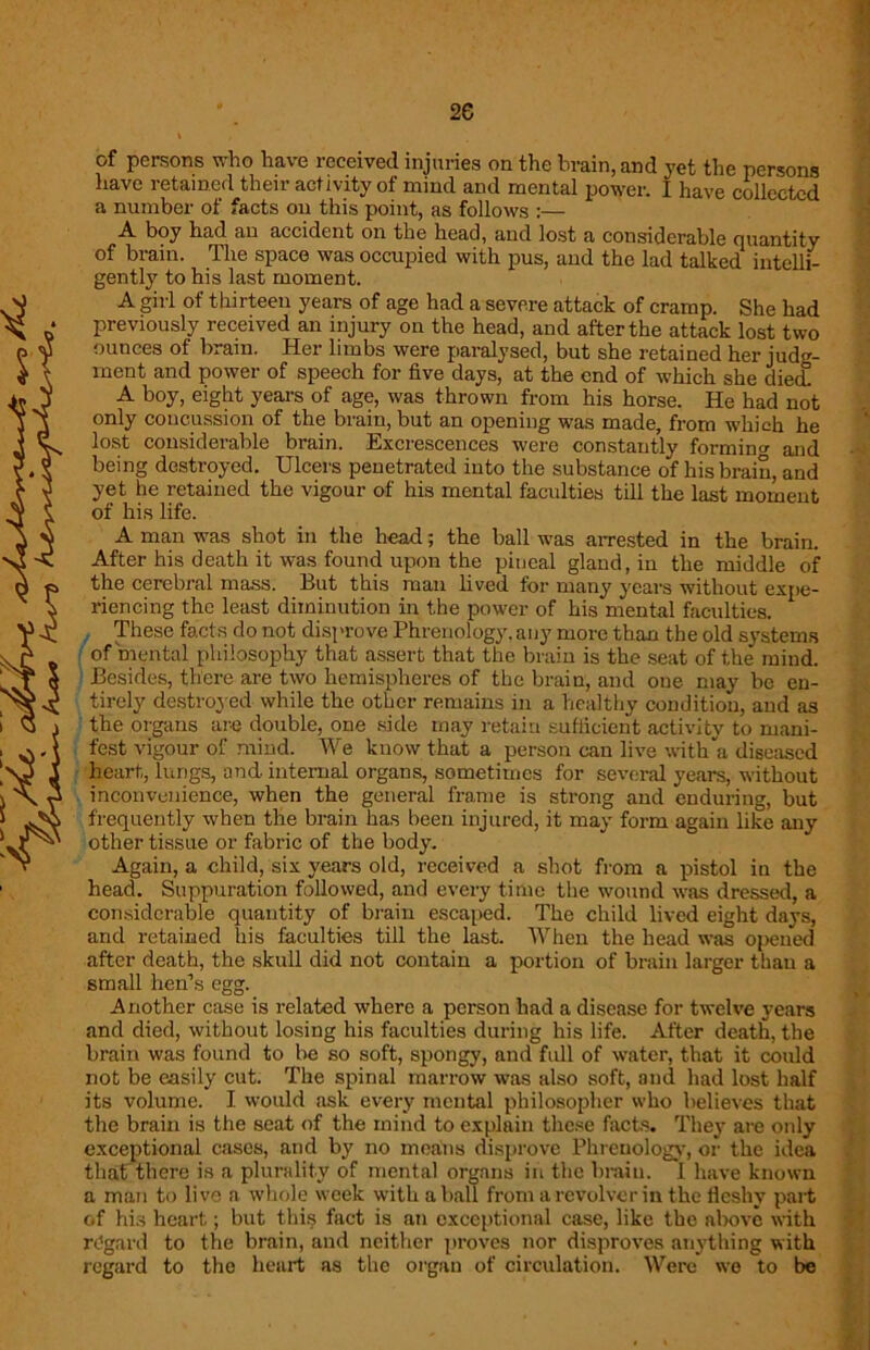 2e of persons who have received injuries on the brain, and yet the persons have retained their activity of mind and mental power. I have collected a number of facts on this point, as follows :— A boy had an accident on the head, and lost a considerable quantity of brain. The space was occupied with pus, and the lad talked intelli- gently to his last moment. A girl of thirteen years of age had a severe attack of cramp. She had previously received an injury on the head, and after the attack lost two ounces of brain. Her limbs were paralysed, but she retained her judg- ment and power of speech for five days, at the end of which she died! A boy, eight years of age, was thrown from his horse. He had not only concussion of the brain, but an opening was made, from which he lost considerable brain. Excrescences were constantly forming and being destroyed. Ulcers penetrated into the substance of his brain, and yet he retained the vigour of his mental faculties till the last moment of his life. A man was shot in the head; the ball was arrested in the brain. After his death it was found upon the pineal gland, in the middle of the cerebral mass. But this man lived for many years without expe- riencing the least diminution in the power of his mental faculties. These facts do not disprove Phrenology, any more than the old systems of mental philosophy that assert that the brain is the seat of the’ mind. Besides, there are two hemispheres of the brain, and one may be en- tirely destroyed while the other remains in a healthy condition, and as the organs are double, one side may retain sufficient activity to mani- fest vigour of mind. We know that a person can live with’a diseased heart, lungs, and internal organs, sometimes for several years, without inconvenience, when the general frame is strong and enduring, but frequently when the brain has been injured, it may form again like any other tissue or fabric of the body. Again, a child, six years old, received a shot from a pistol in the head. Suppuration followed, and every time the wound was dressed, a considerable quantity of brain escaped. The child lived eight days, and retained his faculties till the last. When the head was opened after death, the skull did not contain a portion of brain larger than a small hen’s egg. Another case is related where a person had a disease for twelve years and died, without losing his faculties during his life. After death, the brain was found to be so soft, spongy, and full of water, that it could not be easily cut. The spinal marrow was also soft, and had lost half its volume. I would ask every mental philosopher who believes that the brain is the seat of the mind to explain these facts. They are oidy exceptional cases, and by no moans disprove Phrenology, or the idea that there is a plurality of mental organs in the brain. I have known a man to live a whole week with a ball from a revolver in the fleshy part of his heart; but this fact is an exceptional case, like the above with regard to the brain, and neither proves nor disproves anything with regard to the heart as the organ of circulation. Were wo to be