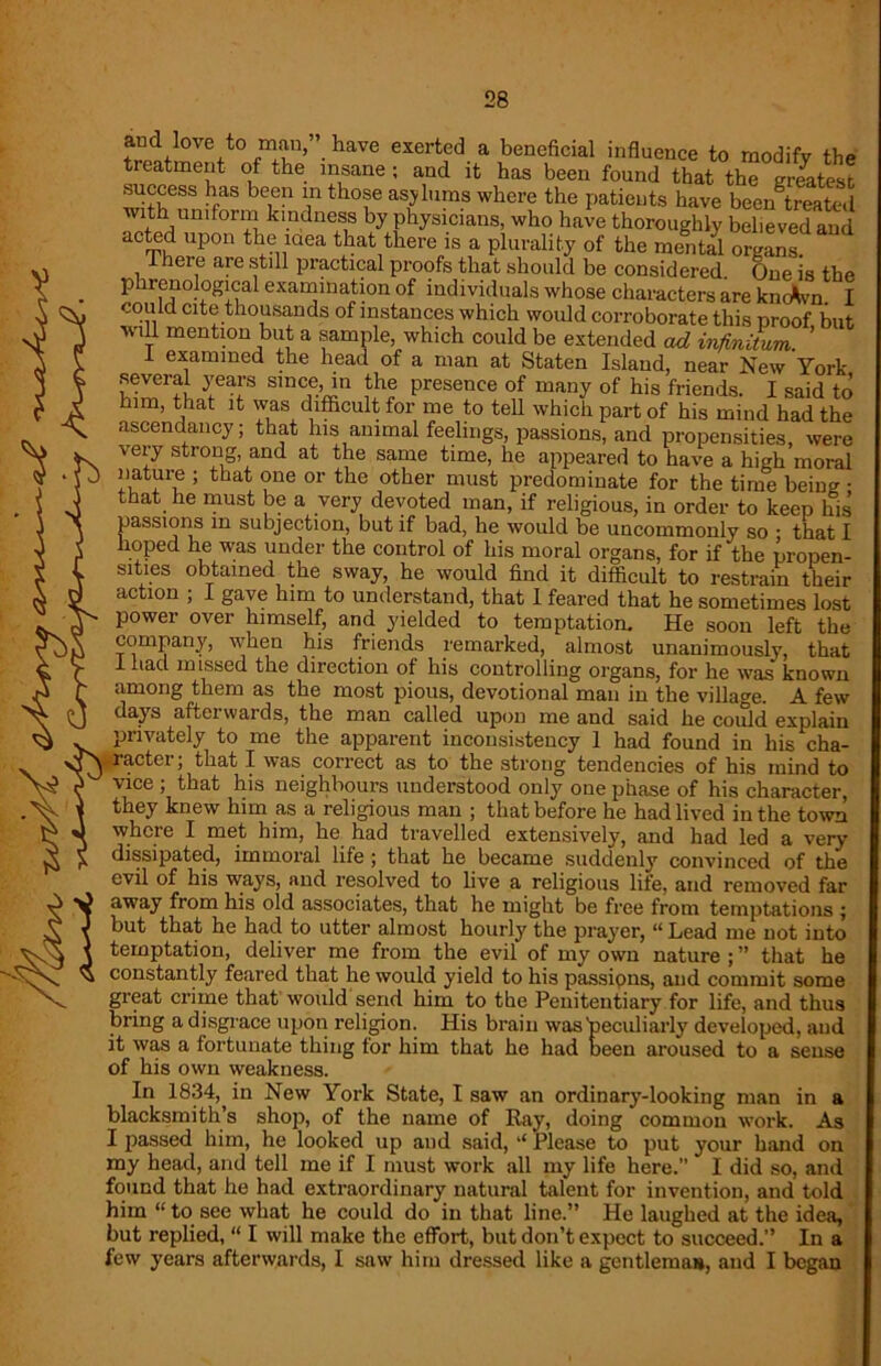 and love to man, have exerted a beneficial influence to modify the treatment of the insane; and it has been found that the greatest success has been in those asylums where the patients have bee/treated with uniform kindness by physicians, who have thoroughly believed and acted upon the mea that there is a plurality of the mental organs. lere are still practical proofs that should be considered. One is the p irenological examination of individuals whose characters are kncAvn. I could cite thousands of instances which would corroborate this proof but will mention but a sample, which could be extended ad infinitum ’ I examined the head of a man at Staten Island, near New York several years since, in the presence of many of his friends. I said to him, that it was difficult for me to tell which part of his mind had the ascendancy; that his animal feelings, passions, and propensities, were very strong, and at the same time, he appeared to have a high moral 5 that oue or the other must predominate for the time being • that he must be a very devoted man, if religious, in order to keep his passions in subjection, but if bad, he would be uncommonly so • that I hoped he was under the control of his moral organs, for if the propen- sities obtained the sway, he would find it difficult to restrain their action ; I gave him to understand, that I feared that he sometimes lost power over himself, and yielded to temptation. He soon left the company, when his friends remarked, almost unanimously, that 1 Iiacl missed the direction of his controlling organs, for he was known among them as the most pious, devotional man in the village. A few days aftei wards, the man called upon me and said he could explain privately to me the apparent inconsistency 1 had found in his cha- actcr; that I was correct as to the strong tendencies of his mind to vice ; that his neighbours understood only one phase of his character, they knew him as a religious man ; that before he had lived in the town where I met him, he had travelled extensively, and had led a very dissipated, immoral life ; that he became suddenly convinced of the evil of his ways, and resolved to live a religious life, and removed far away from his old associates, that he might be free from temptations ; but that he had to utter almost hourly the prayer, “Lead me not into temptation, deliver me from the evil of my own nature ; ” that he constantly feared that he would yield to his passions, and commit some great crime that would send him to the Penitentiary for life, and thus bring a disgrace upon religion. His brain was'peculiarly developed, and it was a fortunate thing tor him that he had been aroused to a sense of his own weakness. In 1834, in New York State, I saw an ordinary-looking man in a blacksmith’s shop, of the name of Ray, doing common work. As I passed him, he looked up and said, “ Please to put your hand on my head, and tell me if I must work all my life here.” I did so, and found that he had extraordinary natural talent for invention, and told him “ to see what he could do in that line.” He laughed at the idea, but replied, “ I will make the effort, but don’t expect to succeed.” In a few years afterwards, I saw him dressed like a gentleman, and I began