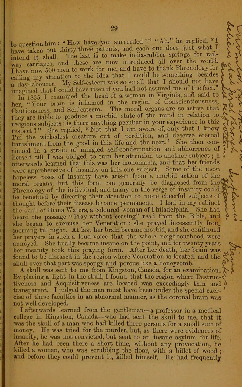 to question him: “How have/you succeeded?” “Ah” he replied, “1 have taken out thirty-three patents, and each one does just what 1 make india-rubber introduced all springs for rail- over the world. intend it shall. The last is to way carriages, and these are now . I have now 500 men to work for me, and have to thank Phrenology foi calling my attention to the idea that I could be something besides a day-labourer. My Self-esteem was so small that I should not have imagined that I could have risen if you had not assured me of the fact.” In 1835 I examined the head of a woman in Virginia, and said to her “Your brain is inflamed in the region of Conscientiousness, Cautiousness, and Self-esteem. The moral organs are so active that they are liable to produce a morbid state of the mind in relation to religious subjects : is there anything peculiar in your experience in this respect ? ” She replied, “ Not that I am aware of, only that I know I’m the wickedest creature out of perdition, and deserve eternal banishment from the good in this life and the next.” She then con- tinued in a strain of mingled self-condemnation and abhorrence of herself till I was obliged to turn her attention to another subject; I afterwards learned that this was her monomania, and that her friends were apprehensive of insanity on this one subject. Some of the most hopeless cases of insanity have arisen from a morbid action of the moral organs, but this form can generally be diagnosed from the Phrenology of the individual, and many on the verge of insanity could be benefited by directing their attention to more cheerful subjects of thought before their disease became permanent. I had in my cabinet the skull of Diana Waters, a coloured woman of Philadelphia. She had heard the passage “ Pray without ceasing” read from the Bible, and she began to exercise her Veneration: she prayed incessantly fron_ morning till night. At last her brain became morbid, and she continued her prayers in such a loud voice that the whole neighbourhood were annoyed. She finally became insane on the point, and for twenty years her insanity took this praying form. After her death, her brain was found to be diseased in the region where Veneration is located, and the skull over that part was spongy and porous like a honeycomb. A skull was sent to me from Kingston, Canada, for an examination. By placing a light in the skull, I found that the region where Destruc- tiveness and Acquisitiveness are located was exceedingly thin and transparent. I judged the man must have been under the special exer- cise of these faculties in an abnormal manner, as the coronal brain was not well developed. I afterwards learned from the gentleman—a professor in a medical college in Kingston, Canada—who had sent the skull to me, that it was the skull of a man who had killed three persons for a small sum of money. He was tried for the murder, but, as there were evidences of insanity, he was not convicted, but sent to an insane asylum for life. After he had been there a short time, without any provocation, he killed a woman, who was scrubbing the floor, with a billet of wood ; and before they could prevent it, killed himself. He had frequently