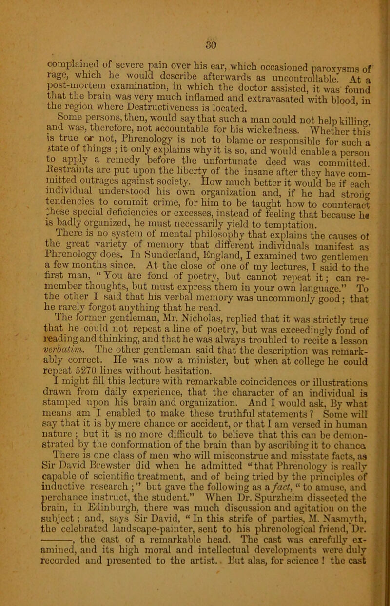 so complained of severe pain over his ear, which occasioned paroxysms of rage, which he would describe afterwards as uncontrollable At a post-mortem examination, in which the doctor assisted, it was found that the brain was very much inflamed and extravasated with blood in the region where Destructiveness is located. Some persons, then, would say that such a man could not help killing and was, therefore, not accountable for his wickedness. Whether this is true or not, Phrenology is not to blame or responsible for such a itate of things ; it only explains why it is so, and would enable a person to apply a remedy before the unfortunate deed was committed .Restraints are put upon the liberty of the insane after they have com- mitted outrages against society. How much better it would be if each individual understood his own organization and, if he had strong tendencies to commit crime, for him to be taught how to counteract these special deficiencies or excesses, instead of feeling that because ha is badly organized, he must necessarily yield to temptation. There is no system of mental philosophy that explains the causes ot the great variety of memory that different individuals manifest as Phrenology does. In Sunderland, England, I examined two gentlemen a few months since. At the close of one of my lectures, I said to the first man, “You are fond of poetry, but cannot repeat it; can re- member thoughts, but must express them in your own language.” To the other I said that his verbal memory was uncommonly3good; that he rarely forgot anything that he read. The former gentleman, Mr. Nicholas, replied that it was strictly true that he could not repeat a line of poetry, but was exceedingly fond of reading and thinking, and that he was always troubled to recite* a lesson verbatim. The other gentleman said that the description was remark- ably correct. He was now a minister, but when at college he could repeat 5270 lines without hesitation. I might fill this lecture with remarkable coincidences or illustrations drawn from daily experience, that the character of an individual is stamped upon his brain and organization. And I would ask, By what means am I enabled to make these truthful statements ? Some will say that it is by mere chance or accident, or that I am versed in human nature ; but it is no more difficult to believe that this can be demon- strated by the conformation of the brain than by ascribing it to chanca There is one class of men who will misconstrue and misstate facts, as Sir David Brewster did when he admitted “ that Phrenology is really capable of scientific treatment, and of being tried by the principles of inductive research ; ” but gave the following as a fact, “ to amuse, and perchance instruct, the student.” When Dr. Spurzheim dissected the brain, in Edinburgh, there was much discussion and agitation on the subject ; and, says Sir David, “ In this strife of parties, M. Nasmyth, tho celebrated landscape-painter, sent to his phrenological friend, Dr. , the cast of a remarkable head. The cast was carefully ex- amined, and its high moral and intellectual developments were duly recorded and presented to the artist. But alas, for science ! the cast