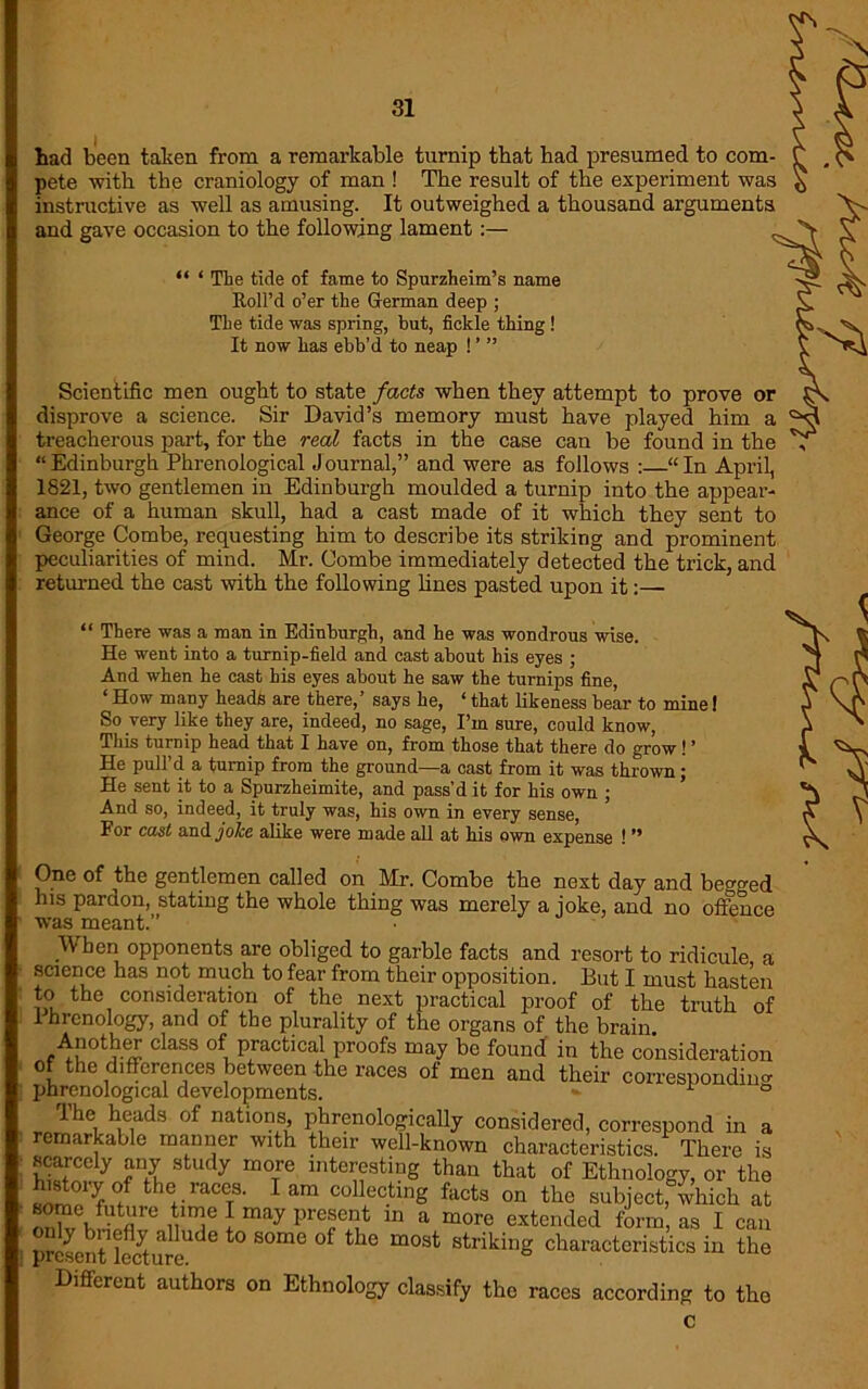 had been taken from a remarkable turnip that had presumed to com- pete with the craniology of man ! The result of the experiment was instructive as well as amusing. It outweighed a thousand arguments and gave occasion to the following lament:— “ ‘ The tide of fame to Spurzheim’s name Roll’d o’er the German deep ; The tide was spring, but, fickle thing ! It now has ebb’d to neap ! ’ ” Scientific men ought to state facts when they attempt to prove or disprove a science. Sir David’s memory must have played him a treacherous part, for the real facts in the case can be found in the “ Edinburgh Phrenological Journal,” and were as follows : “ In April, 1821, two gentlemen in Edinburgh moulded a turnip into the appear- ance of a human skull, had a cast made of it which they sent to George Combe, requesting him to describe its striking and prominent peculiarities of mind. Mr. Combe immediately detected the trick, and returned the cast with the following lines pasted upon it:— “ There was a man in Edinburgh, and he was wondrous wise. He went into a turnip-field and cast about his eyes ; And when he cast his eyes about he saw the turnips fine ‘ How many heads are there,’ says he, * that likeness bear to mine I So very like they are, indeed, no sage, I’m sure, could know, This turnip head that I have on, from those that there do grow ! ’ He pull’d a turnip from the ground—a cast from it was thrown; He sent it to a Spurzheimite, and pass’d it for his own ; And so, indeed, it truly was, his own in every sense, For cast and jolce alike were made all at his own expense ! ” One of the gentlemen called on Mr. Combe the next day and begged his pardon, stating the whole thing was merely a joke, and no offence was meant.” When opponents are obliged to garble facts and resort to ridicule a science has not much to fear from their opposition. But I must hasten to the consideration of the next practical proof of the truth of 1 hrenology, and of the plurality of the organs of the brain. claSS °fn practical Proofs may be found in the consideration of the differences between the races of men and their corresponding phrenological developments. *■ ° lhe heads of nations, phrenologically considered, correspond in a remarkable manner with their well-known characteristics. There is scarcely any study more interesting than that of Ethnology, or the snmo'r/ thV'aT 1 am CollectinS f;icts on the subject, which at r>n^ KfU uU'U uT ! may pref ^ 111 a morc extended form, as I can | pSentlccytureUde SOmC °f ^ m°St Striking characteristics in the Different authors on Ethnology classify the races according to the