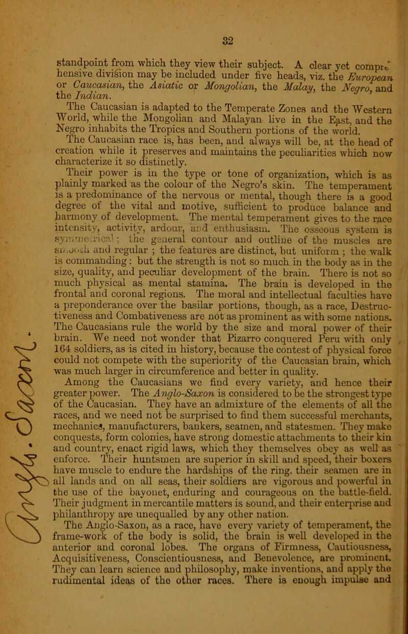 standpoint from which they view their subject. A clear yet comprJ hensive division may be included under five heads, viz. the European or Caucasian, the Asiatic or Mongolian, the Malay, the Negro and the Indian. The Caucasian is adapted to the Temperate Zones and the Western World, while the Mongolian and Malayan live in the Ep.st, and the Negro inhabits the Tropics and Southern portions of the world. The Caucasian race is, has been, and always will be, at the head of creation while it preserves and maintains the peculiarities which now characterize it so distinctly. Their power is in the type or tone of organization, which is as plainly marked as the colour of the Negro’s skin. The temperament is a predominance of the nervous or mental, though there is a good degree of the vital and motive, sufficient to produce balance and harmony of development. The mental temperament gives to the race intensity, activity, ardour, and enthusiasm. The osseous system is symmetrical: the general contour and outline of the muscles are smooch and regular ; the features are distinct, but uniform ; the walk is commanding: but the strength is not so much in the body as in the size, quality, and peculiar development of the brain. There is not so much physical as mental stamina. The brain is developed in the frontal and coronal regions. The moral and intellectual faculties have a preponderance over the basilar portions, though, as a race, Destruc- tiveness and Combativeness are not as prominent as with some nations. The Caucasians rule the world by the size and moral power of their brain. We need not wonder that Pizarro conquered Peru with only 164 soldiers, as is cited in history, because the contest of physical force could not compete with the superiority of the Caucasian brain, which was much larger in circumference and better in quality. Among the Caucasians we find every variety, and hence their greater power. The Anglo-Saxon is considered to be the strongest type of the Caucasian. They have an admixture of the elements of all the races, and we need not be surprised to find them successful merchants, mechanics, manufacturers, bankers, seamen, and statesmen. They make conquests, form colonies, have strong domestic attachments to their kin and country, enact rigid laws, which they themselves obey as well as enforce. Their huntsmen are superior in skill and speed, their boxers have muscle to endure the hardships of the ring, their seamen are in all lands and on all seas, their soldiers are vigorous and powerful in the use of the bayonet, enduring and courageous on the battle-field. Their judgment in mercantile matters is sound, and their enterprise and philanthropy are unequalled by any other nation. The Anglo-Saxon, as a race, have every variety of temperament, the frame-work of the body is solid, the brain is well developed in the anterior and coronal lobes. The organs of Firmness, Cautiousness, Acquisitiveness, Conscientiousness, and Benevolence, are prominent. They can learn science and philosophy, make inventions, and apply the rudimental ideas of the other races. There is enough impulse and