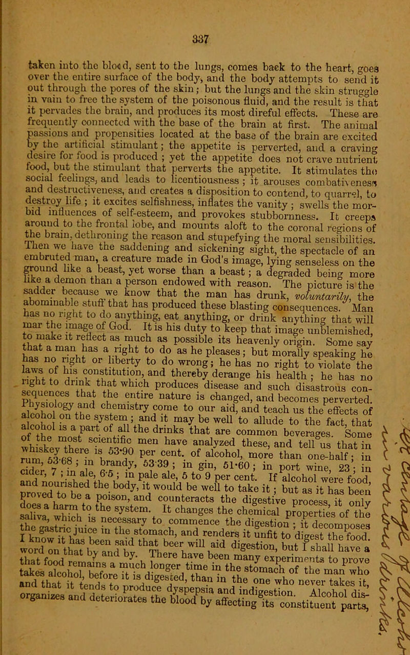 taken into the blood, sent to the lungs, comes baek to the heart, goes over the entire surface of the body, and the body attempts to send it out through the pores of the skin; but the lungs and the skin struggle m vain to free the system of the poisonous fluid, and the result is that it pervades the brain, and produces its most direful effects. These are frequently connected with the base of the brain at first. The animal passions and propensities located at the base of the brain are excited by the artificial stimulant; the appetite is perverted, and a craving desJie foi jood is produced ; yet the appetite does not crave nutrient/ food, but the stimulant that perverts the appetite. It stimulates the social feelings, and leads to licentiousness; it arouses com bath eness and destructiveness, and creates a disposition to contend, to quarrel, to destroy life ; it excites selfishness, inflates the vanity ; swells the mor- bid influences of self-esteem, and provokes stubbornness. It creeps around to the frontal lobe, and mounts aloft to the coronal regions of the brain, dethroning the reason and stupefying the moral sensibilities, then we have the saddening and sickening sight, the spectacle of an embruted man, a creature made in God’s image, lying senseless on the ground like a beast, yet worse than a beast; a degraded being more hke a demon than a person endowed with reason. The picture is the “r b^CaU8®Tv £?ow tha,t the man has drunk, voluntarily, the abominable stuff that has produced these blasting consequences. Man baf r'ghfc to do anything, eat anything, or drink anything that will tTmikp rgfl6 °l G°d' ?13 hlS duty t0 keeP that imaSe unblemished, to make it reflect as much as possible its heavenly origin. Some say SfnnThf33 a,Tlgbt do as he Phases; but morally speaking he t nf rh °r bbfty to do wrong; he has no right to violate the to J3 *hereby derarjge his health ; he has no seouencesThat^f produces. dltease and such disastrous con- Klolollnrf er'(tlre nature 18 changed> and becomes perverted. alcJhot o^thoi Chfcmistry ,c°“e t0 ,°ur aid, and teach us the effects of alcohol on the system; and it may be well to allude to the fact that alcohol is a part of all the drinks that are common beverages. Some of the most scientific men have analyzed these, and tell^us that in ^m files Tn1^90 P^Caent 0f alcohol> “ore than onihalff Sn cider 7 • in’nlp flr<fndy’ 6?39, ’ in gin’ 61'60 5 m port wine, 23; in cider, 7 , in ale, 6-5 ; in pale ale, 5 to 9 per cent. If alcohol were food iTtnfed the- b°dy’ would be wel1 to take ifc 5 hut as it has been proved to be a poison, and counteracts the digestive process it onlv doeS a harm to the system. It changes the cheS pKITes of he saliva, whuch 's necessary to commence the digestion ff decoinnoses T , ga'stric Jul<;e m the stomach, and renders it unfit to digest the food ioTollt bZSt'tbSt, ^ by d by', There have been “any experiments to prove in the stomabrf th emJTo