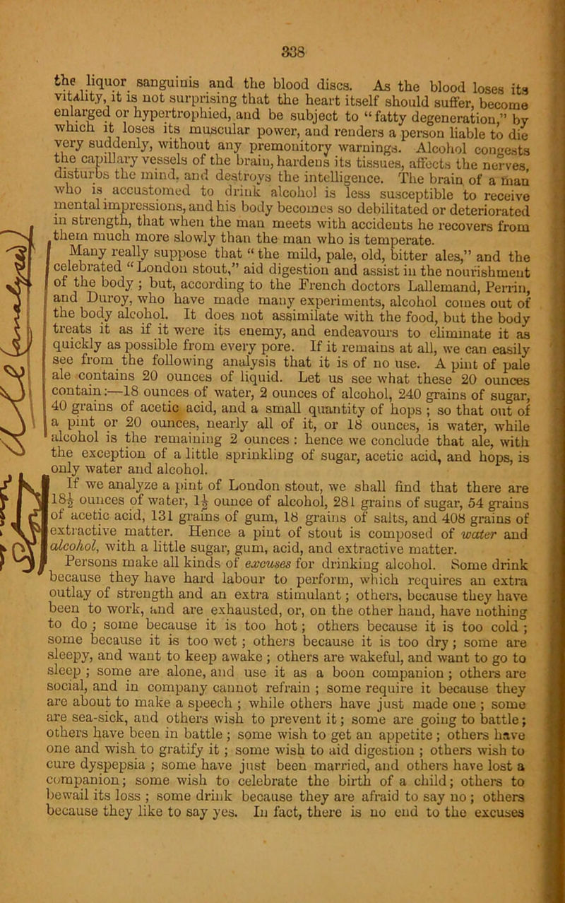 the liquor sanguinis and the blood discs. As the blood loses its vitality it is not surprising that the heart itself should suffer, become enlarged or hypertrophied, and be subject to “ fatty degeneration,” by which it loses its muscular power, and renders a person liable to die very suddenly, without any premonitory warnings. Alcohol congests the capillary vessels of the brain, hardens its tissues, affects the nerves disturbs the mind, and destroys the intelligence. The brain of a man who is accustomed to drink alcohol is less susceptible to receive mental impressions, and his body becomes so debilitated or deteriorated m strength, that when the man meets with accidents he recovers from them much more slowly than the man who is temperate. Many really suppose that “ the mild, pale, old, bitter ales,” and the celebrated “London stout,” aid digestion and assist in the nourishment of the body ; but, according to the French doctors Lallemand, Perrin, arid Duroy, who have made many experiments, alcohol comes out of the body alcohol. It does not assimilate with the food, but the body treats it as if it were its enemy, and endeavours to eliminate it as quickly as possible from every pore. If it remains at all, we can easily see from the following analysis that it is of no use. A pint of pale ale contains 20 ounces of liquid. Let us see what these 20 ounces contain18 ounces of water, 2 ounces of alcohol, 240 grains of sugar, 40 grains of acetic acid, and a small quantity of hops ; so that out of a pint or 20 ounces, nearly all of it, or 18 ounces, is water, while alcohol is the remaining 2 ounces : hence we conclude that ale, with the exception of a little sprinkling of sugar, acetic acid, and hops, is only water and alcohol. If we analyze a pint of London stout, we shall find that there are 18tt ounces of water, ll ounce of alcohol, 281 grains of sugar, 54 grains of acetic acid, 131 grains of gum, 18 grains of salts, and 408 grains of extractive matter. Hence a pint of stout is composed of water and alcohol, with a little sugar, gum, acid, and extractive matter. Persons make all kinds of excuses for drinking alcohol. Some drink because they have hard labour to perform, which requires an extra outlay of strength and an extra stimulant; others, because they have been to work, and are exhausted, or, on the other hand, have nothing to do ; some because it is too hot; others because it is too cold ; some because it is too wet; others because it is too dry; some are sleepy, and want to keep awake ; others are wakeful, and want to go to sleep ; some are alone, and use it as a boon companion ; others are social, and in company cannot refrain ; some require it because they are about to make a speech ; while others have just made one ; some are sea-sick, and others wish to prevent it; some are going to battle; others have been in battle ; some wish to get an appetite ; others have one and wish to gratify it; some wish to aid digestion ; others wish to cure dyspepsia ; some have just been married, and others have lost a companion; some wish to celebrate the birth of a child; others to bewail its loss ; some drink because they are afraid to say no; others because they like to say yes. In fact, there is no end to the excuses