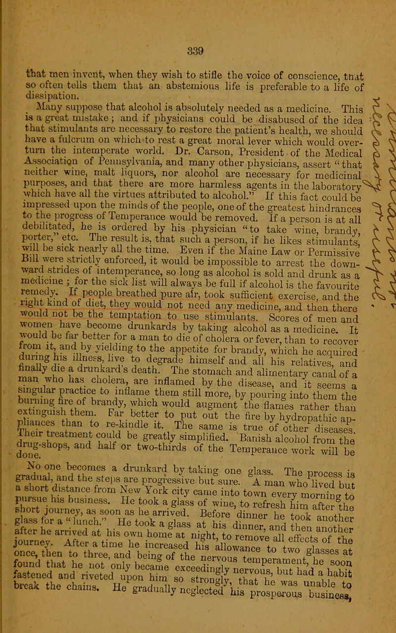 that men invent, when they wish to stifle the voice of conscience, that so often tells them that an abstemious life is preferable to a life of dissipation. Many suppose that alcohol is absolutely needed as a medicine. This is a great mistake ; and if physicians could be disabused of the idea that stimulants are necessary to restore the patient’s health, we should have a fulcrum on which to rest a great moral lever which would over- turn the intemperate world. Dr. Carson, President of the Medical Association of Pennsylvania, and many other physicians, assert “that neither wine, malt liquors, nor alcohol are necessary for medicinal purposes, and that there are more harmless agents in the laboratory which have all the virtues attributed to alcohol.” If this fact could be impressed upon the minds of the people, one of the greatest hindrances to the progress of Temperance would be removed. If a person is at all debilitated, he is ordered by his physician “to take wine, brandy, porter, etc. The result is, that such a person, if he likes stimulants, will be sick nearly all the time. Even if the Maine Law or Permissive .Bill were strictly enforced, it would be impossible to arrest the down- ward strides of intemperance, so long as alcohol is sold and drunk as a medicine ; for the sick list will always be full if alcohol is the favourite remedy. If people breathed pure air, took sufficient exercise, and the right kind ot diet, they would not need any medicine, and then there would not be the temptation to use stimulants. Scores of men and women have become drunkards by taking alcohol as a medicine. It would be far better for a man to die of cholera or fever, than to recover ltiiand,]by yieldmg to the appetite for brandy, which he acquired duiing his illness, live to degrade himself and all his relatives, and finally die a drunkard s death. The stomach and alimentary canal of a man who has cholera, are inflamed by the disease, and it seems a singular practice to inflame them still more, by pouring into them the burning fire of brandy, which would augment the flames rather than extinguish them. Far better to put out the fire by hydropathic ap- pliances than to re-kindle it. The same is true of o^he/diseases T'tr be Srea% simplified. Banish alcohol from the - doneSb°PS’ aUd la f °r two*tbirds of tbe Temperance work will be No one becomes a drunkard by taking one glass. The process is gradual, and the steps are progressive but sure. A man who lived but a short distance from New York city came into town every morm Jtn fastened and riveted upon him so stronvlv tbit * i r blt break the chains.
