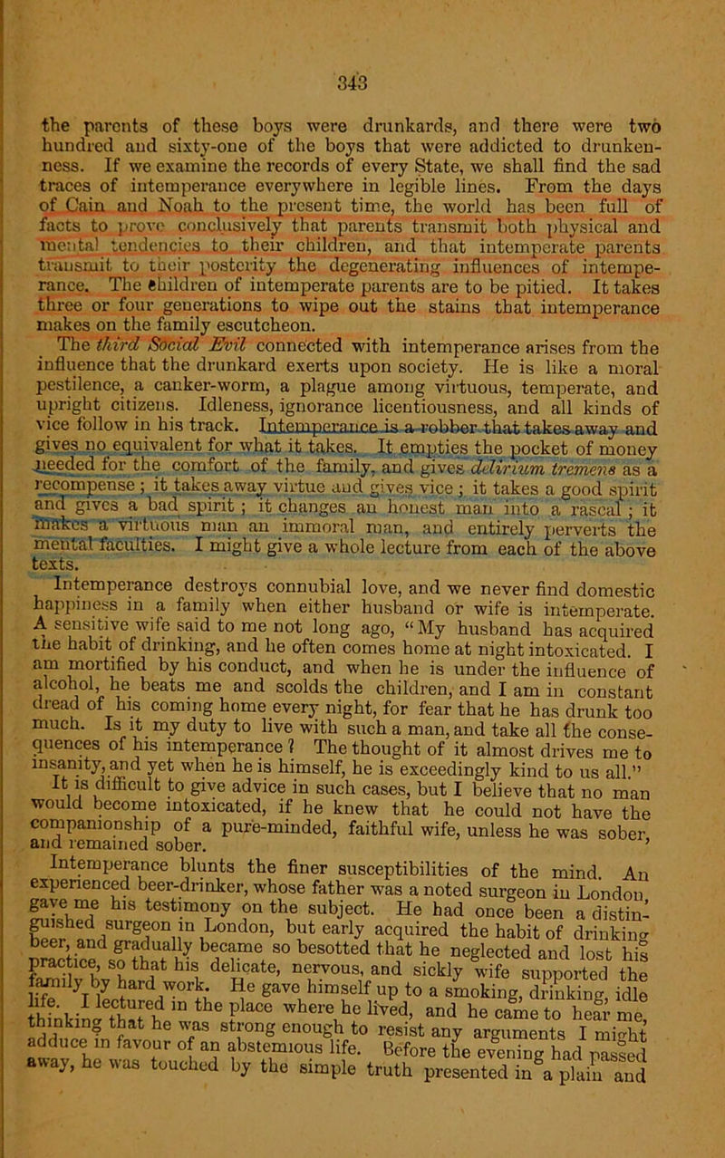 the parents of these boys were drunkards, and there were two hundred and sixty-one of the boys that were addicted to drunken- ness. If we examine the records of every State, we shall find the sad traces of intemperance everywhere in legible lines. From the days of Cain and Noah to the present time, the world has been full of facts to prove conclusively that parents transmit both physical and mental tendencies to their children, and that intemperate parents transmit to their posterity the degenerating influences of intempe- rance. The Children of intemperate parents are to be pitied. It takes three or four generations to wipe out the stains that intemperance makes on the family escutcheon. The third Social Evil connected with intemperance arises from the influence that the drunkard exerts upon society. He is like a moral pestilence, a canker-worm, a plague among virtuous, temperate, and upright citizens. Idleness, ignorance licentiousness, and all kinds of vice follow in his track. Iiiiem.pcran.ceis a robber that takes away and gives no equivalent for what it takes. It empties the pocket of money speeded for the comfort of the family, and gives delirium tremens as a iccoinpense ; it takes away virtue and gives vice ; it takes a good spirit and gives a bad spirit ; it changes an honest man into a rascal ; it makes a virtuous man an immoral man, and entirely perverts the mental faculties. I might give a whole lecture from each of the above texts. Intemperance destroys connubial love, and we never find domestic happiness in a family when either husband or wife is intemperate. A sensitive wife said to me not long ago, “My husband has acquired tne habit of drinking, and he often comes home at night intoxicated. I am mortified by his conduct, and when he is under the influence of alcohol, he beats me and scolds the children, and I am in constant dread of his coming home every night, for fear that he has drunk too much. Is it my duty to live with such a man, and take all the conse- quences of his intemperance 1 The thought of it almost drives me to ms_anity, and yet when he is himself, he is exceedingly kind to us all. it is difficult to give advice in such cases, but I believe that no man would become intoxicated, if he knew that he could not have the companionship of a pure-minded, faithful wife, unless he was sober and remained sober. ’ Intemperance blunts the finer susceptibilities of the mind. An experienced beer-drinker, whose father was a noted surgeon in London h,s testimony on the subject. He had once been a distin- guished surgeon in London, but early acquired the habit of drinkin°- beer, and gradually became so besotted that he neglected and lost his Chirb^L^rf1' hll de!flt0’ n®r.vous’ and sickly wife supported the famdy by hard work. lie gave himself up to a smoking, drinking, idle thffikiniThat'to'u 16 P aCG where.hf HVed’ and ^came to hear me, thinking that he \vas strong enough to resist any arguments I niiriht adduce in favour of an abstemious life. Before the evening had passed away, he was touched by the simple truth presented in§a plain and
