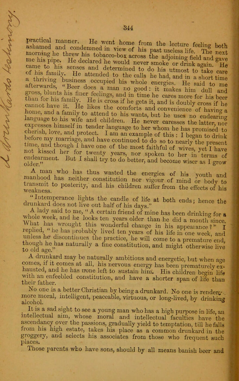 morning he thiew his tobacco-box across the adjoining field and save e is pipe. He declared he would never smoke or drink again ^ Hp came to his senses and determined to do his uLoS toTke efre of his family. He attended to the calls he had, and in a short time a thriving business occupied his whole energies. He said to me afterwards, “Beer does a man no good: it makes hL nil Jin thmJforhiJ8fhlS- 1finerwfee.ling8> and iu time he cares more for his beer than for his family. He is cross if he gets it, and is doublv cross if hi W and6 -,Hei likf *he COIufor's a»d conveuienc^^o?ifaving a ome, and a family to attend to his wants, but he uses no endearmg SSSSwiat r*.ch.iWr’' caressos «*SSTno? expresses himself in tender language to her whom he has promised to cherish, love, and protect. I am an example of this : I begin to drink befoie my marriage, and have continued to do so to nearly^the present time, and though I have one of the most faithful of wive^ yet I have not kissed her for twenty years, nor spoken to her hi terns of older;™6114’ But 1 ShaU t17 t0 d° butter> aud become wiser as I grow A man who has thus wasted the energies of his youth and manhood has neither constitution nor vigour of mind or body to weakness ^ P°3tenty’ aud hls cbildren suffer from the effects of his “Intemperance lights the candle of life at both ends; hence the drunkard does not live out half of his days.” A lady said to me, “ A certain friend of mine has been drinking for a whole week, and lie looks ten years older than he did a month since. What has wrought this wonderful change in his appealance?” I leplied he has probably lived ten years of his life in one week, and unless he discontinues the practice, he will come to a premature end, though he has naturally a fine constitution, and might otherwise live to old age. A drunkard may be naturally ambitious and energetic, but when a<*e comes, if it comes at all, his nervous energy has been prematurely ex- hausted, and he has none left to sustain him. His children begin life with an enfeebled constitution, and have a shorter span of life than their father. No one is a better Christian by being a drunkard. No one is render*/ ScohoT°ra ’ luteUlgeut’ Peaceable> virtuous, or long-lived, by drinking • .It,n S i SFld sight bo see a young man who has a high purpose in life, an intellectual aim, whose moral and intellectual faculties have the ascendancy over the passions, gradually yield to temptation, till befalls Irom his high estate, takes his place as a common drunkard in the groggery, and selects his associates from those who frequent such places. Those paicnts who have sons, should by all means banish beer and