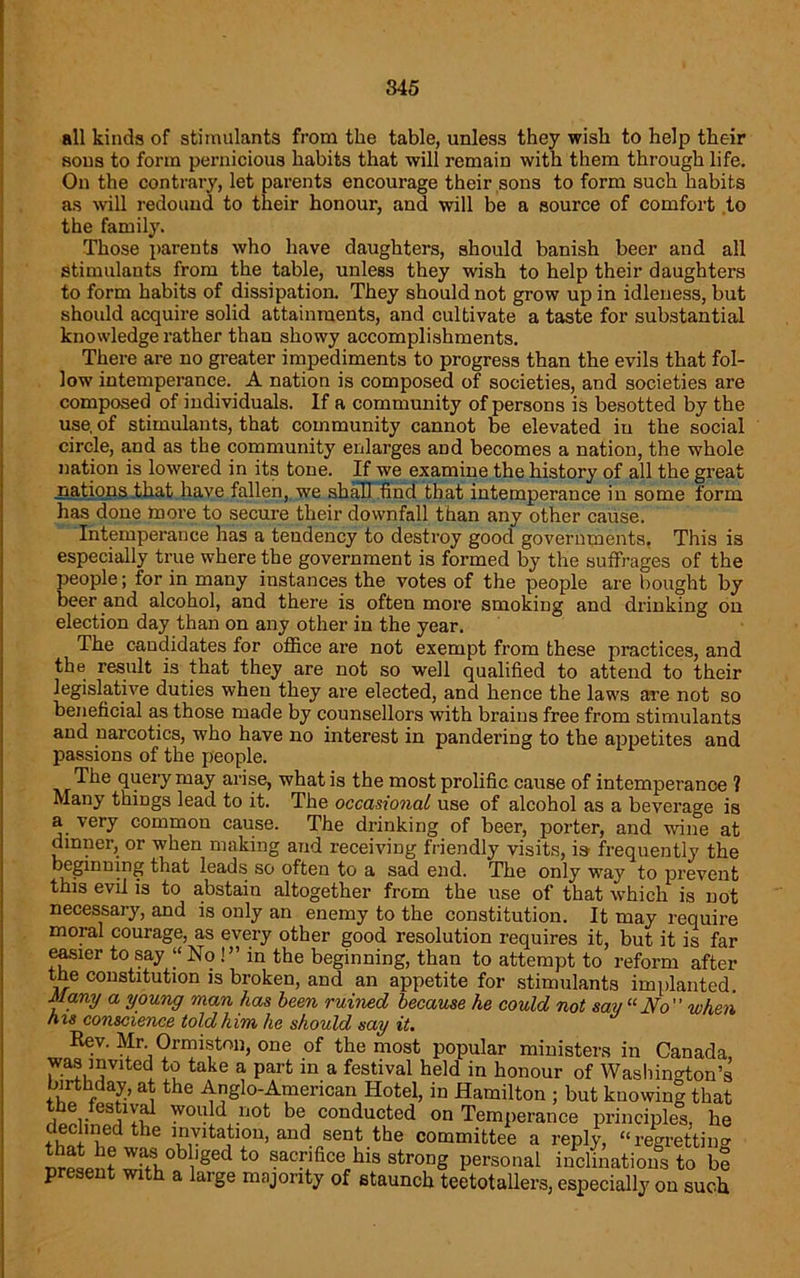 all kinds of stimulants from the table, unless they wish to help their sous to form pernicious habits that will remain with them through life. On the contrary, let parents encourage their sons to form such habits as will redound to their honour, and will be a source of comfort to the family. Those parents who have daughters, should banish beer and all stimulants from the table, unless they wish to help their daughters to form habits of dissipation. They should not grow up in idleness, but should acquire solid attainments, and cultivate a taste for substantial knowledge rather than showy accomplishments. There are no greater impediments to progress than the evils that fol- low intemperance. A nation is composed of societies, and societies are composed of individuals. If a community of persons is besotted by the use, of stimulants, that community cannot be elevated in the social circle, and as the community enlarges and becomes a nation, the whole nation is lowered in its tone. If we examine the history of all the great nations that have fallen, we shall find that intemperance in some form has done more to secure their downfall than any other cause. Intemperance has a tendency to destroy good governments, This is especially true where the government is formed by the suffrages of the people; for in many instances the votes of the people are bought by beer and alcohol, and there is often more smoking and drinking on election day than on any other in the year. The candidates for office are not exempt from these practices, and the result is that they are not so well qualified to attend to their legislative duties when they are elected, and hence the laws are not so beneficial as those made by counsellors with brains free from stimulants and narcotics, who have no interest in pandering to the appetites and passions of the people. The query may arise, what is the most prolific cause of intemperance ? Many things lead to it. The occasional use of alcohol as a beverage is a very common cause. The drinking of beer, porter, and wine at dinner, or when making and receiving friendly visits, is frequently the beginning that leads so often to a sad end. The only way to prevent this evil is to abstain altogether from the use of that which is not necessary, and is only an enemy to the constitution. It may require moral courage, as every other good resolution requires it, but it is far easier to say “No !” in the beginning, than to attempt to reform after the constitution is broken, and an appetite for stimulants implanted. Many a young man has been ruined because he could not say “No” when his conscience told him he should say it. Rev. Mr Ormiston, one of the most popular ministers in Canada, was invited to take a part in a festival held in honour of Washington’s birthday, at the Anglo-American Hotel, in Hamilton ; but knowing that SKnSSy? W0U!d n0t be, conducted on Temperance principles, he fhfl n the “lvltatl0n> and sent the committee a reply, “regretting WaI°b lged t0 sacrifice bis strong personal inclinations to be present with a large majority of staunch teetotallers, especially on such