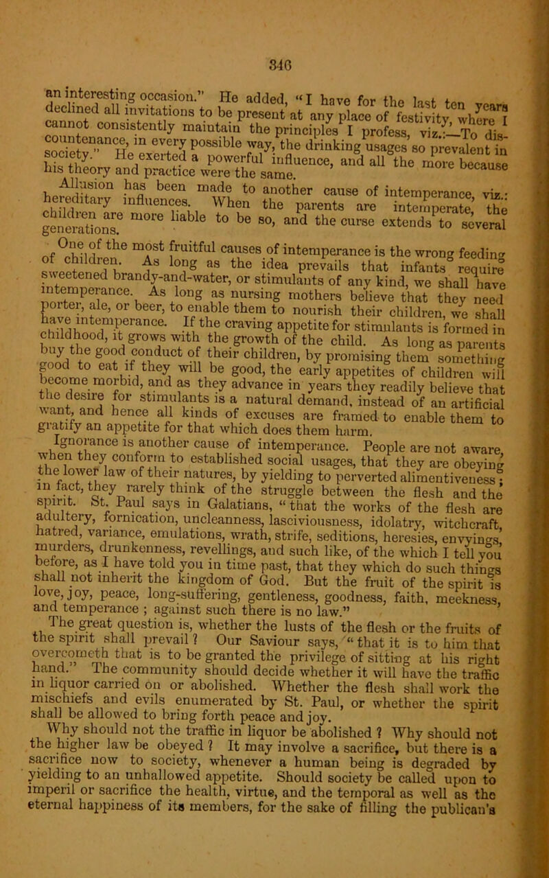 an interesting occasion.” He added “I h-ivo fnr fv,0 100j. . cannotd aU i'7itSi0nS t0 be Preseut at any place of festivity^here™ cannot consistently maintain the principles I profess t i- countenance, in every possible l.Sy‘ He,exert®.d a powerful influence, and all the more because his theory and practice were the same. oecause Allusion has been made to another cause of intemperance viV • hereditary influences When the parents are iSpemte the generations.6 t0 b° S°’ and fche curse extends to several the m°st fruitful causes of intemperance is the wrong feeding of children As long as the idea prevails that infants require f' ®^ened brandy-and-water, or stimulants of any kind, we shall have itemperance As long as nursing mothers believe that they need poiter, ale, or beer, to enable them to nourish their children, we shall chTl^o 7rance- u Craving aPPetite for stimulants is formed in childhood, it grows with the growth of the child. As long as parents “L S-dUCt °n ^ eu' Child!'en’ hy Promising them something ood to eat if they will be good, the early appetites of children will ecome morbid, and as they advance in years they readily believe that le desire for stimulants is a natural demand, instead of an artificial want, and hence all kinds of excuses are framed to enable them to gratify an appetite for that which does them harm Ignorance is another cause of intemperance. People are not aware when they conform to established social usages, that they are obeying t e lower law of their natures, by yielding to perverted alimentiveuess ; in fact, they rarely think of the struggle between the flesh and the spirit, St Paul says in Galatians, “ that the works of the flesh are adultery, fornication, uncleanness, lasciviousness, idolatry, witchcraft hatred, variance, emulations, wrath, strife, seditions, heresies, envyings' murders, drunkenness, revellings, and such like, of the which I tell you before, as I have told you in time past, that they which do such things shall not inherit the kingdom of God. But the fruit of the spirit is love, joy, peace, long-suffering, gentleness, goodness, faith, meekness, and temperance ; against such there is no law.” The great question is, whether the lusts of the flesh or the fruits of the spirit shall prevail ? Our Saviour says, “that it is to him that overcometh that is to be granted the privilege of sitting at his right hand. ihe community should decide whether it will have the traffic in liquor carried on or abolished. Whether the flesh shall work the mischiefs and evils enumerated by St. Paul, or w'hether the spirit shall be allowed to bring forth peace and joy. Why should not the traffic in liquor be abolished ? Why should not the higher law be obeyed ] It may involve a sacrifice, but there is a sacrifice now to society, w’henever a human being is degraded by yielding to an unhallowed appetite. Should society be called upon to imperil or sacrifice the health, virtue, and the temporal as well as the eternal happiness of its members, for the sake of filling the publican’s