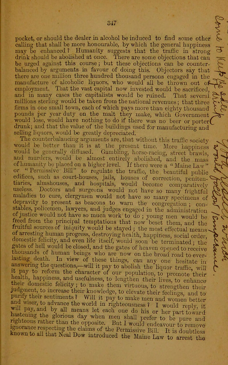 pocket, or should the dealer in alcohol be induced to find some other calling that shall be more honourable, by which the general happiness may be enhanced 1 Humanity suggests that the traffic in strong drink should be abolished at once. There are some objections that can be urged against this course; but these objections can be counter- balanced by arguments in favour of doing this. Objectors say that there are one million three hundred thousand persons engaged in the manufacture of alcoholic liquors, who would all be thrown out o employment. That the vast capital now invested would be sacrificed, and in many cases the capitalists would be ruined. That several millions sterling would be taken from the national revenues; that three firms in one small town, each of which pays more than eighty thousand pounds per year duty on the malt they make, which Government would lose, would have nothing to do if there was no beer or porter drunk; and that the value of the buildings used for manufacturing and selling liquors, would be greatly depreciated. The counterbalancing arguments are, that without this traffic society would be better than it is at the present time. More happiness would be generally diffused. Gambling, horse-racing, street brawls, and murders, would be almost entirely abolished, and the mass of humanity be placed on a higher level. If there were a “ Maine Law ” or_ “Permissive Bill” to regulate the traffic, tbe beautiful public edifices, such as court-houses, jails, houses of correction, peniten- tiaries, almshouses, and hospitals, would become comparatively useless. Doctors and surgeons would not have so many frightful maladies to cure, clergymen would not have so many specimens of depravity to present as beacons to warn the congregation ; con- stables, policemen, lawyers, and judges engaged in the administration of justice would not have so much work to do ; young men would be freed from the principal temptations that now beset them, and the fx-uitful sources of iniquity would be stayed ; the most effectual means ot arresting human progress, destroying health, happiness, social order, domestic felicity, and even life itself, would soon be terminated • the gates of hell would be closed, and the gates of heaven opened to receive thousands of human beings who are now on the broad road to ever- lasting death. In view of these things, can any one hesitate in answering the questions,—will it pay to abolish the liquor traffic, will it pay to reform the character of our population, to promote their health happiness and usefulness, to lengthen their lives, to enhance- their domestic felicity ; to make them virtuous, to strengthen their judgment, to increase their knowledge, to elevate their feelings, aud to punfy their sentiments ? Will it pay to make men and women better and wiser, to advance the world in righteousness ? I would reply it hastenm^thp ¥ & mefUS ¥ each °Ue do his or her part toward hastening the glorious day when men shall prefer to be pure and righteous rather than the opposite. But I would endeavour to remove1 SSSSSS^ the claims of the Permissive Bill. It is doubtless known to all that Neal Dow introduced the Maine Law to arrest the
