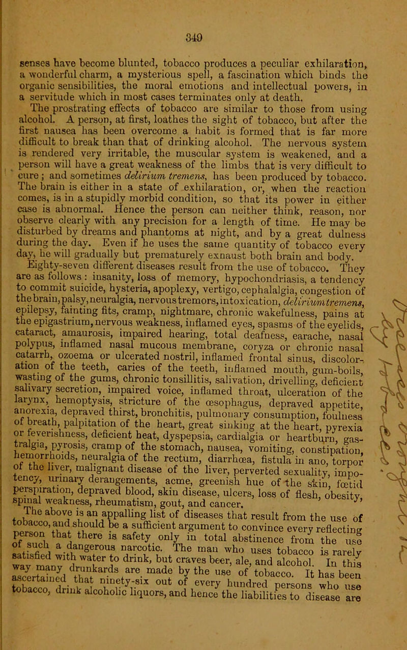 senses have become blunted, tobacco produces a peculiar exhilaration, a wonderful charm, a mysterious spell, a fascination which binds the organic sensibilities, the moral emotions and intellectual powers, in a servitude which in most cases terminates only at death. The prostrating effects of tobacco are similar to those from using alcohol. A person, at first, loathes the sight of tobacco, but after the first nausea has been overcome a habit is formed that is far more difficult to break than that of drinking alcohol. The nervous system is rendered very irritable, the muscular system is weakened, and a person will have a great weakness of the limbs that is very difficult to cure ; and sometimes delirium tremens, has beeu produced by tobacco. The brain is either in a state of exhilaration, or, when the reaction comes, is in a stupidly morbid condition, so that its power in either is abnormal. Hence the person can neither think, reason, nor case observe clearly with any precision for a length of time. He may be disturbed by dreams and phantoms at night, and by a great dulness during the day. Even if he uses the same quantity of tobacco every day, he will gradually but prematurely exnaust both brain and body. Eighty-seven different diseases result from the use of tobacco. They are as follows : insanity, loss of memory, hypochondriasis, a tendency to commit suicide, hysteria, apoplexy, vertigo, cephalalgia, congestion of the brain, palsy,neuralgia, nervous tremors, intoxication, cleliriurntremens, epilepsy, fainting fits, cramp, nightmare, chronic wakefulness, pains at the epigastrium, nervous weakness, inflamed eyes, spasms of the eyelids, cataract, amaurosis, impaired hearing, total deafness, earache, nasal polypus, inflamed nasal mucous membrane, coryza or chronic nasal catarrh, ozoema or ulcerated nostril, inflamed frontal sinus, discolor- ation of the teeth, caries of the teeth, inflamed mouth, guru-boils wasting of the gums, chronic tonsillitis, salivation, drivelling, deficient salivary secretion, impaired voice, inflamed throat, ulceration of the larynx, hemoptysis, stricture of the oesophagus, depraved appetite, anorexia, depraved thirst, bronchitis, pulmonary consumption, foulness of breath palpitation of the heart, great sinking at the heart, pyrexia or feverishness, deficient heat, dyspepsia, cardialgia. or heartburn, gas- tralgia, pyrosis, cramp of the stomach, nausea, vomiting, constipation hemorrhoids, neuralgia of the rectum, diarrhoea, fistula in ano, torpor o the liver, malignant disease of the liver, perverted sexuality, impo- tency, urinary derangements, acme, greenish hue of the s’kin, foetid perspiration, depraved blood, skin disease, ulcers, loss of flesh, obesity weakness, rheumatism, gout, and cancer. The above is an appalling list of diseases that result from the use of person0^WS1l?U (i ^ & ®u®c,en,t a,pument to convince every reflecting 5 thCre 18 safety.only m total abstinence from the use satisfied withw^f u + he ““ who uses tobacco is rarely satisnea with water to drink, but craves beer, ale, and alcohol In thi* S“aSl<1Zk!‘r.dS(are mad? b?the ““ of-rMar^haI?& CIS 0Ut °f,every hundred persons who use tobacco, drink alcoholic liquors, and hence the liabilities to disease are