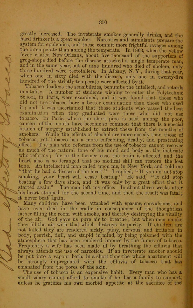 greatly increased. The inveterate smoker generally drinks, and the hard drinker is a great smoker. Narcotics and stimulants prepare the system for epidemics, and these commit more frightful ravages among the intemperate than among the temperate. In 1863, when the yellow fever visited New Orleans, about five thousand of the supporters of grog-shops died before the disease attacked a single temperate man, and in the same year, out of nine hundred who died of cholera, only three hundred were teetotallers. In Albany, N.Y., during that year, when one in sixty died with the disease, only one in twenty-five hundred of the strictly temperate were affected by it. Tobacco deadens the sensibilities, benumbs the intellect, and retards mentality. A number of students wishing to enter the Polytechnic School, in Paris, were examined, and it was found that those who did not use tobacco bore a better examination than those who used it; and it was ascertained that those students who passed the best examination when they graduated were those who did not use tobacco. In Paris, where the short pipe is used among the poor, cancers of the mouth have become so common that there is a special branch of surgery established to extract these from the mouths of smokers. While the effects of alcohol are more speedy than those of tobacco, yet tobacco has a more enfeebling, deadly, and prostrating effect. The man who reforms from the use of tobacco cannot recover as much of the natural tone of his mind and body as the inebriate who reforms ; for in the former case the brain is affected, and the heart also is so deranged that no medical skill can restore the lost tone. An intellectual man called upon me, in New York, and told me “that he had a disease of the heart.” I replied, “If you do not stop smoking, your heart will cease beating.” He said, “It did stop beating a few days since, and it was only by a great effort that it started again.” The man left my office. In about three weeks after his heart stopped for the second time, and then the result was fatal; it never beat again. Many children have been attacked with spasms, convulsions, and have even died in the cradle in consequence of the thoughtless father filling the room with smoke, and thereby destroying the vitality of the air. God gave us pure air to breathe ; but when men smoke they fill the air with that which destroys its purity. If children are not killed they are rendered sickly, puny, nervous, aud irritable in body, peevish, dull, and stupid in mind, by being poisoned with the atmosphere that, has been rendered impure by the fumes of tobacco. Frequently a wife has been made ill by breathing the effluvia that always attends the use of narcotics. If an inveterate smoker should be put into a vapour bath, in a short time the whole apartment will be strongly impregnated with the effluvia of tobacco that has emanated from the pores of the skin. The use of tobacco is an expensive habit. Every man who has a small salary cannot afford to smoke if he has a family to support, unless he gratifies his own morbid appetite at the sacrifice of the
