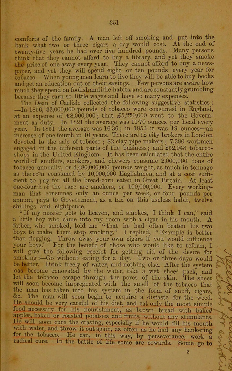 comforts of the family. A man left off smoking and put into the bank what two or three cigars a day would cost. At the end of twenty-five years he had over five hundred pounds. Many persons think'that they cannot afford to buy a library, and yet they smoke the price of one away every year. They cannot afford to buy a news- paper, and yet they will spend eight or ten pounds every year for tobacco. When young men learn to live they will be able to buy books and get an education out of their savings. Few persons are aware how much they spend on foolish and idle habits, and are constantly grumbling because they earn so little wages and have so many expenses. The Dean of Carlisle collected the following suggestive statistics : —In 1856, 33,000,000 pounds of tobacco were consumed in England, at an expense of £8,000,000; that £5,220,000 went to the Govern- ment as duty. In 1821 the average was 11-70 ounces per head every year. In 1851 the average was 16-36; in 1853 it was 19 ounces—an increase of one fourth in 10 years. There are 12 city brokers in London devoted to the sale of tobacco ; 82 clay pipe makers ; 7,380 workmen engaged in the different parts of the business; and 252,048 tobacco- shops in the United Kingdom. It has been calculated that the entire world of snuffers, smokers, and chewers consume 2,000,000 tons of tobacco annually, or 4,480,000,000 pounds weight, as much in tonnage as the com consumed by 10,000,000 Englishmen, and at a cost suffi- cient to ] ay for all the bread-corn eaten in Great Britain. At least one-fourth of the race are smokers, or 100,000,000. Every working- man that consumes only an ounce per week, or four pounds per annum, pays to Government, as a tax on this useless habit, twelve shillings and eightpence. ‘•'If my master gets to heaven, and smokes, I think I can,” said a little boy who came into my room with a cigar in his mouth. A father, -who smoked, told me “that he had often beaten his two boys to make them stop smoking.” I replied, “Example is better than flogging. Throw away your own cigars if you w'ould influence your boys.” For the benefit of those who would like to reform, I will give the following receipt for getting rid of the desire for smoking:—Go without eating for a day. Two or three days would ' be better. Drink freely of water, and nothing else. After the system nas become renovated by the water, take a wet sheet pack, and let the tobacco escape through the pores of the skin. The sheet < will soon become impregnated with the smell of the tobacco that the man has taken into his system in the form of snuff, cigars, &c. The man will soon begin to acquire a distaste for the weed. He should be very careful of his diet, and eat only the most simple food necessary for his nourishment, as brown bread with baked apples, baked or roasted potatoes and fruits, without any stimulants. He will soon cure the craving, especially if he would fill his mouth with water, and throw it out again, as often as he had any hankering for the tobacco. He can, in this way, by perseverance, -work a radical cure. In the battle of life some are cowards. Some go to z