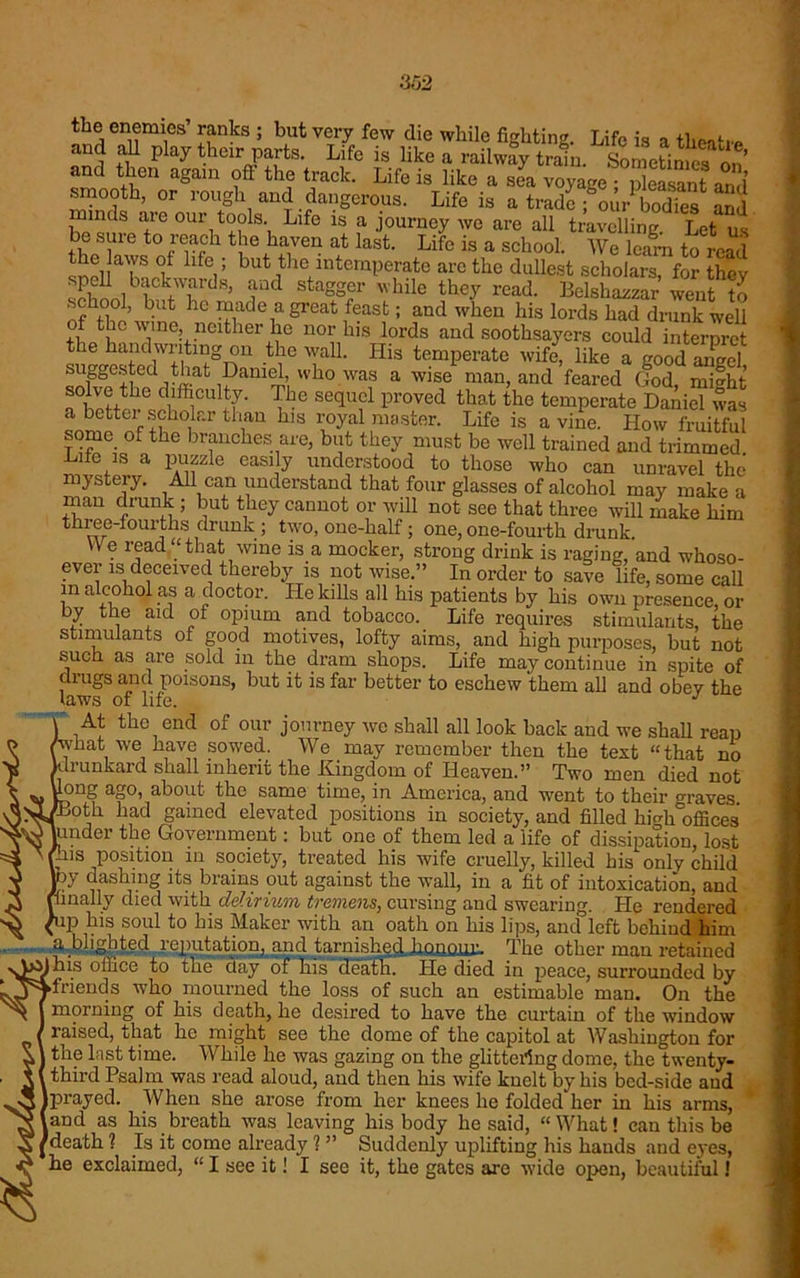 H52 the enemies’ ranks ; but very few die while fighting. Life is a tlreatiP and all play their parts. Life is hke a railway train. Sometimes on’ and then again oft- the track. Life is like a sea voyage • pleasant anil smooth, or rough and dangerous. Life is a trade ; our bod£^ 2d minds are our tools. Life is a journey we are all travelling Let us be sure to reach the haven at last. Life is a school. We learn to read ■ 1Ci,T ^ 1 ,tlc intemperate are the dullest scholars, for they sehnnl bE!c;k,w1ard8> aod stagger while they read. Belshazzar went to hc “ade a Srcat feast; and when his lords had drunk well of the wine, neither he nor his lords and soothsayers could interpret the handwriting on the wall. His temperate wife, like a good angel suggested that Daniel, who was a wise man, and feared (tod, mi^ht solve the difficulty. The sequel proved that the temperate Daniel was a better scholar than his royal master. Life is a vine. How fruitful some of the branches are, but they must be well trained and trimmed Life is a puzzle easily understood to those who can unravel the mystery. All can understand that four glasses of alcohol may make a man drunk ; but they cannot or will not see that three will make him three-fourths drunk ; two, one-half; one, one-fourth drunk. YVe read “that wine is a mocker, strong drink is raging, and whoso- ever is deceived thereby is not wise.” In order to save life, some call m alcohol as a doctor. He kills all his patients by his own presence, or by the aid of opium and tobacco. Life requires stimulants, the stimulants of good motives, lofty aims, and high purposes, but not such as are sold in the dram shops. Life may continue in spite of drugs and poisons, but it is far better to eschew them all and obev the laws of life. J At the end of our journey we shall all look back and we shall reap hat we have sowed. We may remember then the text “that no drunkard shall inherit the Kingdom of Heaven.” Two men died not long ago, about the same time, in America, and went to their craves >I/Both had gained elevated positions in society, and filled hKhoffices ^0 under the Government: but one of them led a life of dissipation, lost ' (Lis position m society, treated his wife cruelly, killed his only child py dashing its brains out against the wall, in a fit of intoxication, and (finally died with delirium tremens, cursing and swearing. He rendered {up his soul to his Maker with an oath on his lips, anefieft behind him a blighted reputation, and tarnished honour. The other man retained y>^his office to the day of his death. He died iu peace, surrounded by y5 ►friends who mourned the loss of such an estimable man. On the ^ morning of his death, he desired to have the curtain of the window raised, that hc might see the dome of the capitol at Washington for the lust time. While he was gazing on the glittering dome, the twenty- third Psalm was read aloud, and then his wife knelt by his bed-side and Iprayed. When she arose from her knees he folded her in his arms, and as his breath was leaving his body he said, “What! can this be death ? Is it come already ? ” Suddenly uplifting his hands and eyes, 1W1