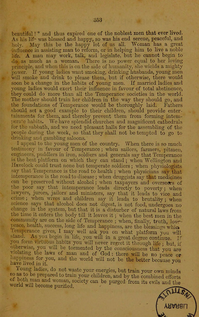 beautiful! ” and thus expired one of the noblest men that ever lived. As his lif was blessed and happy, so was his end serene, peaceful, and holy. May this be the happy lot of us all. Woman has a great influence in assisting man to reform, or in helping him to live a noble life. A man may work, talk, and legislate, but he cannot begin to do as much as a woman. There is no power equal to her loving principle, and when this is on the side of humanity, she wields a mighty power. If young ladies want smoking, drinking husbands, young men will smoke aud drink to please them, but if otherwise, there would soon be a change in the habits of young men. If married ladies and young ladies would exert their influence in favour of total abstinence, they could do more than all the Temperance societies in the world. The mother should train her children in the way they should go, and the foundations of Temperance would be thoroughly laid. Fathers should set a good example to their children, should provide enter- tainments for them, and thereby prevent them from forming intem- perate habits. We have splendid churches and magnificent cathedrals for the sabbath, and we need pleasant halls for the assembling of the people during the week, so that they shall not be tempted to go to drinking and gambling saloons. I appeal to the young men of the country. When there is so much testimony in favour of Temperance; when sailors, farmers, pitmen, engineers, puddlers in iron, soldiers and generals say that Temperance is the best platform on which they can stand ; when Wellington and Havelock could trust none but temperate soldiers; when physiologists say that Temperance is the road to health ; when physicians say that intemperance is the road to disease; when druggists say that medicines can be preserved without alcohol; when taxpayers and oversears of the poor say that intemperance leads directly to poverty; when lawyers, jurors, jailors and ministers, say that it leads to vice and crime ; when wives and children say it leads to brutality; when science says that alcohol does not digest, is not food, undergoes no change in the system, but that it is a disturber of natural laws from the time it enters the body till it leaves it; when the best men in the community are on the side of Temperance ; when, finally, truth, lovr- peace, health, success, long life and happiness, are the blessings whio Temperance gives, I may well ask you on what platform you will stand. As you begin in life, you will in a great degree continue. If you form virtuous habits you will never regret it through life ; but, if otherwise, you will be tormented by the consciousness that you are violating the laws of man and of God: there will be no peace or happiness for you, and the world will not be the better because you have lived in it. J Young ladies, do not waste your energies, but train vour own minds