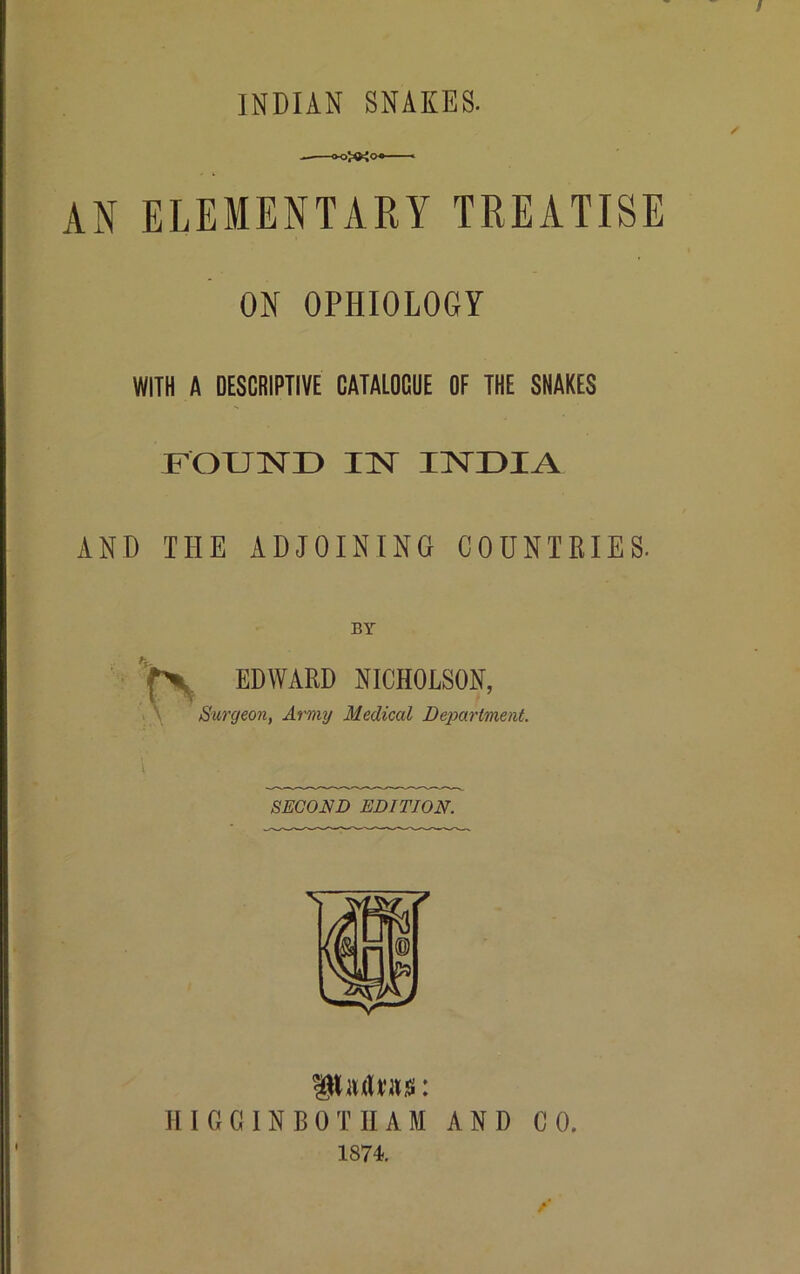 / INDIAN SNAKES. AN ELEMENTARY TREATISE ON OPHIOLOGY WITH A DESCRIPTIVE CATALOGUE OF THE SNAKES FOUND IN INDIA AND THE ADJOINING COUNTRIES. BY EDWARD NICHOLSON, Surgeon, Army Medical Department. SECOND EDITION. IHMw: HIGGINBOTHAM AND CO. 1874.