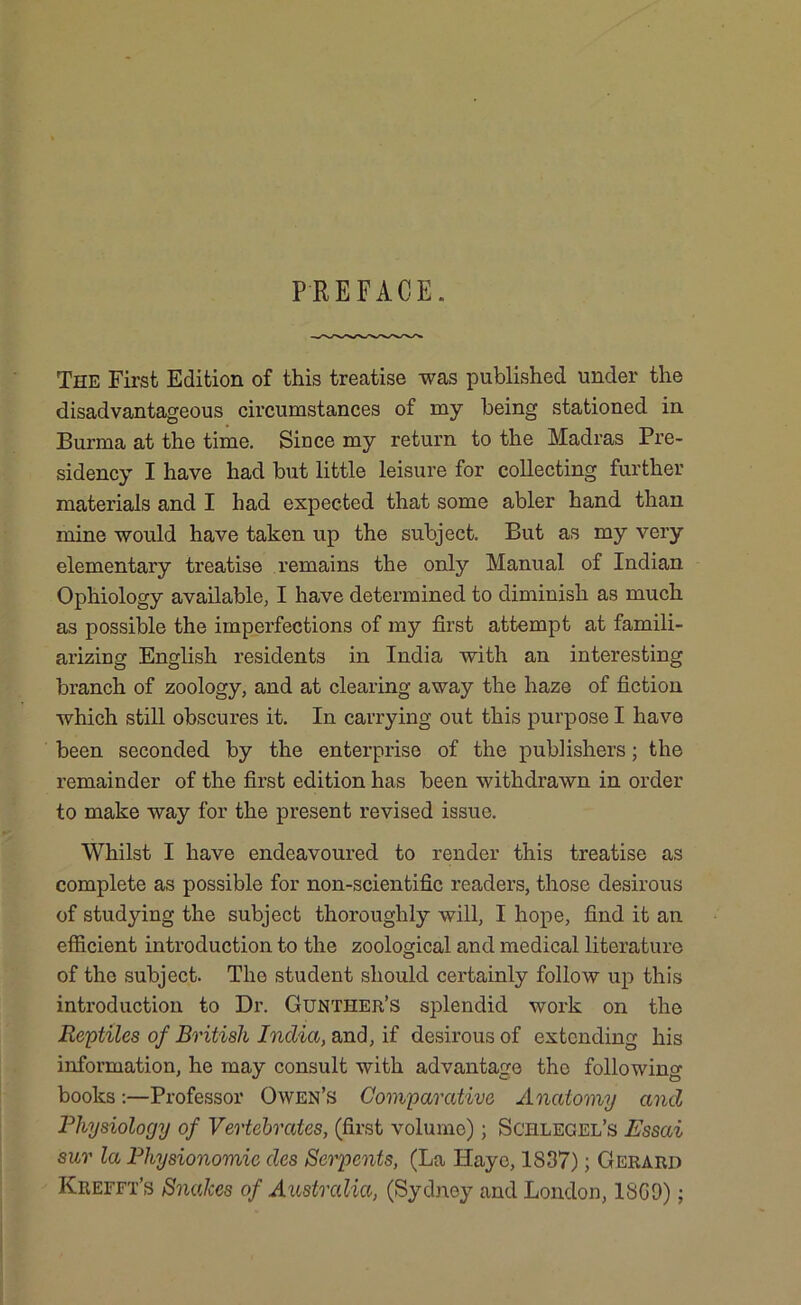 PREFACE. The First Edition of this treatise was published under the disadvantageous circumstances of my being stationed in Burma at the time. Since my return to the Madras Pre- sidency I have had but little leisure for collecting further materials and I had expected that some abler hand than mine would have taken up the subject. But as my very elementary treatise remains the only Manual of Indian Ophiology available, I have determined to diminish as much as possible the imperfections of my first attempt at famili- arizing English residents in India with an interesting branch of zoology, and at clearing away the haze of fiction which still obscures it. In carrying out this purpose I have been seconded by the enterprise of the publishers; the remainder of the first edition has been withdrawn in order to make way for the present revised issue. Whilst I have endeavoured to render this treatise as complete as possible for non-scientific readers, those desirous of studying the subject thoroughly will, I hope, find it an efficient introduction to the zoological and medical literature of the subject. The student should certainly follow up this introduction to Dr. Gunther’s splendid work on the Reptiles of British India, and, if desirous of extending his information, he may consult with advantage the following books:—Professor Owen’s Comparative Anatomy and Physiology of Vertebrates, (first volume); Schlegel’s Essai sur la Physionomie des Serpents, (La ILaye, 1837); Gerard Krefft’s Snakes of Australia, (Sydney and London, 18C9);