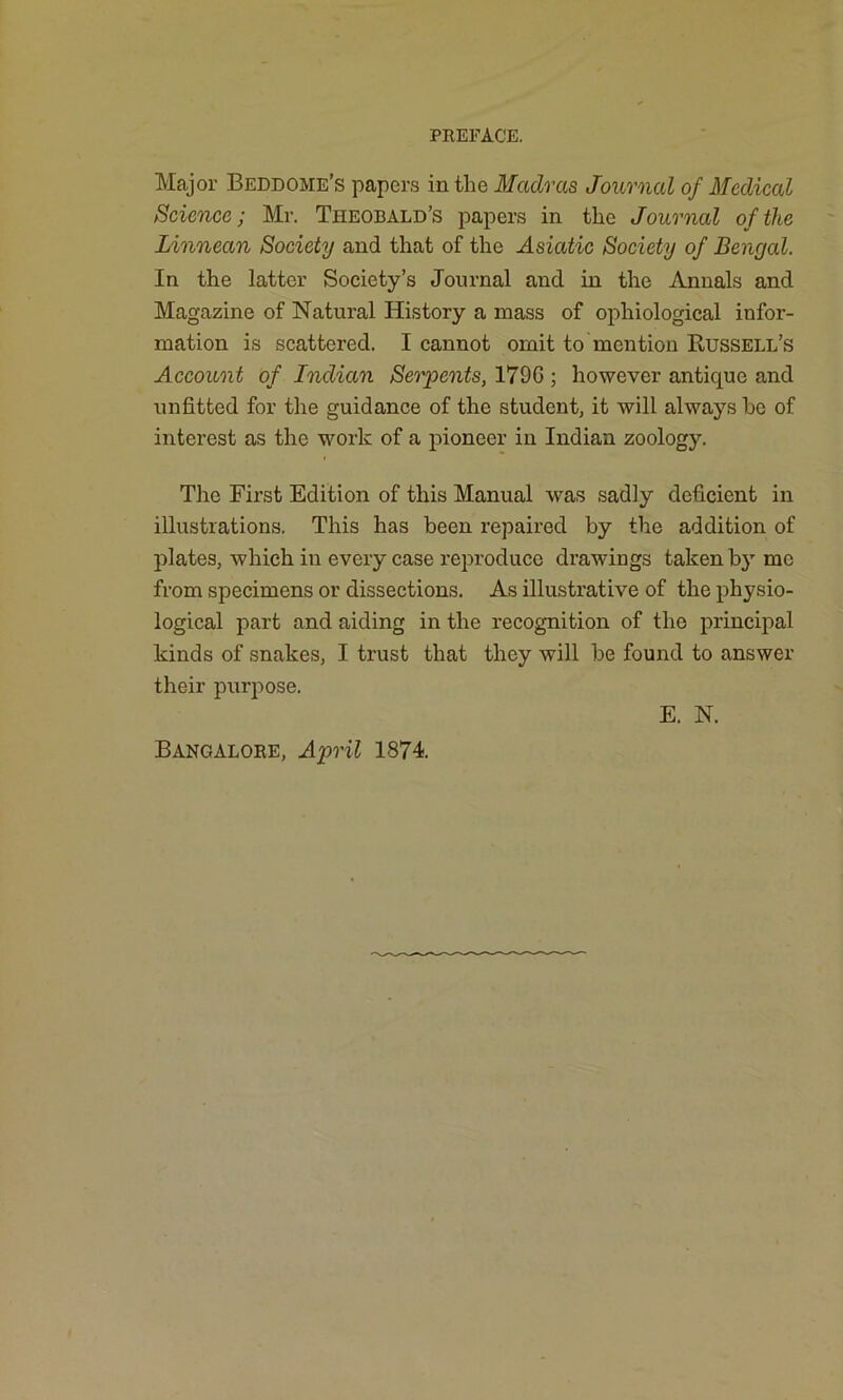 Major Beddome’s papers in the Madras Journal of Medical Science; Mr. Theobald’s papers in the Journal of the Linnean Society and that of the Asiatic Society of Bengal. In the latter Society’s Journal and in the Annals and Magazine of Natural History a mass of ophiological infor- mation is scattered. I cannot omit to mention Russell’s Account of Indian Serpents, 1796 ; however antique and unfitted for the guidance of the student, it will always he of interest as the work of a pioneer in Indian zoology. The First Edition of this Manual was sadly deficient in illustrations. This has been repaired by the addition of plates, which in every case reproduce drawings taken by me from specimens or dissections. As illustrative of the physio- logical part and aiding in the recognition of the principal kinds of snakes, I trust that they will be found to answer their purpose. Bangalore, April 1874. E. N.