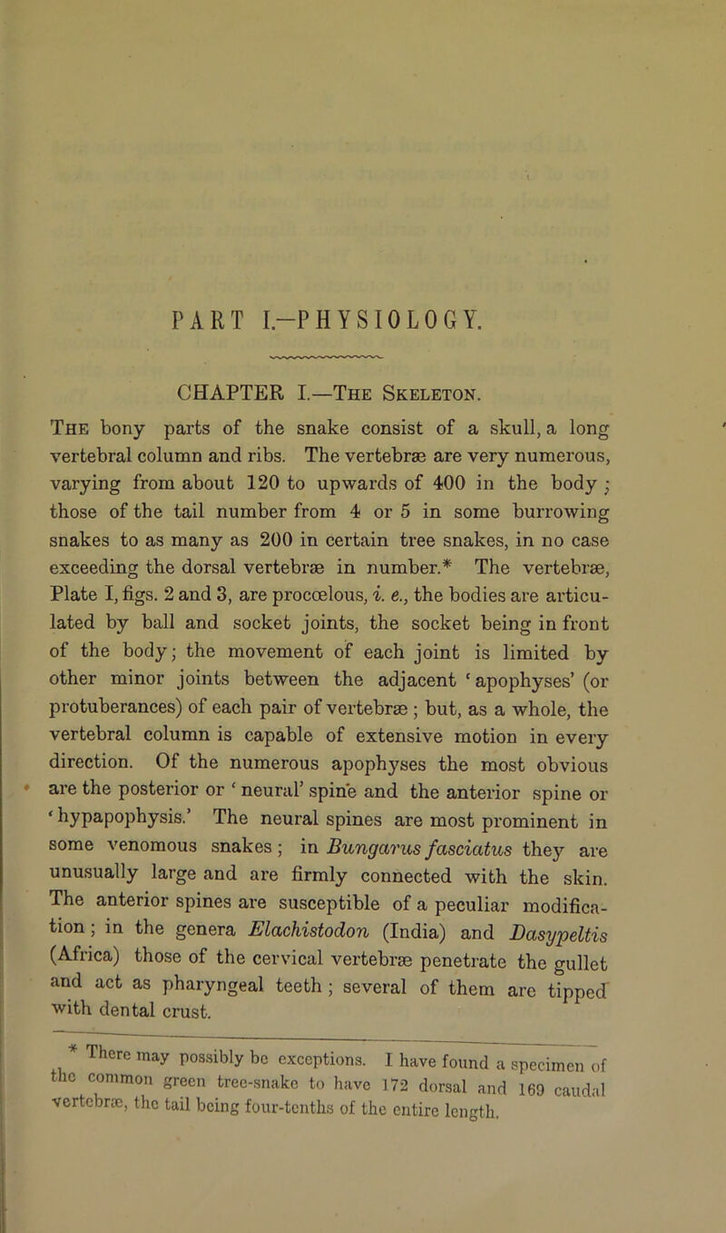 PART I-PHYSIOLOGY. CHAPTER I.—The Skeleton. The bony parts of the snake consist of a skull, a long vertebral column and ribs. The vertebrae are very numerous, varying from about 120 to upwards of 400 in the body ; those of the tail number from 4 or 5 in some burrowing snakes to as many as 200 in certain tree snakes, in no case exceeding the dorsal vertebrae in number.* The vertebrae, Plate I, figs. 2 and 3, are procoelous, i. e., the bodies are articu- lated by ball and socket joints, the socket being in front of the body; the movement of each joint is limited by other minor joints between the adjacent 'apophyses’ (or protuberances) of each pair of vertebrae ; but, as a whole, the vertebral column is capable of extensive motion in every direction. Of the numerous apophyses the most obvious are the posterior or 1 neural’ spine and the anterior spine or ‘ hypapophysis.’ The neural spines are most prominent in some venomous snakes; in Bungarusfcisciatus they are unusually large and are firmly connected with the skin. The anterior spines are susceptible of a peculiar modifica- tion ; in the genera Elachistodon (India) and Dasypeltis (Africa) those of the cervical vertebrae penetrate the gullet and act as pharyngeal teeth ; several of them are tipped' with dental crust. * There may possibly be exceptions. 1 have found a specimen of the common green tree-snake to have 172 dorsal and 169 caudal vertebne, the tail being four-tenths of the entire length.