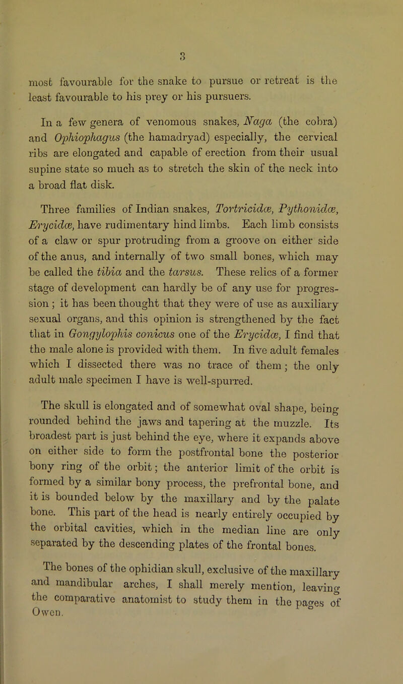 most favourable for the snake to pursue or retreat is the least favourable to his prey or his pursuers. In a few genera of venomous snakes, Naga (the cobra) and Ophiophagus (the hamadryad) especially, the cervical ribs are elongated and capable of erection from their usual supine state so much as to stretch the skin of the neck into a broad flat disk. Three families of Indian snakes, Tortricidce, Pythonidce, Erycidce, have rudimentary hind limbs. Each limb consists of a claw or spur protruding from a groove on either side of the anus, and internally of two small bones, which may be called the tibia and the tarsus. These relics of a former stage of development can hardly be of any use for progres- sion ; it has been thought that they were of use as auxiliary sexual organs, and this opinion is strengthened by the fact that in Gongylophis conicus one of the Erycidce, I find that the male alone is provided with them. In five adult females which I dissected there was no trace of them ; the only adult male specimen I have is well-spurred. The skull is elongated and of somewhat oval shape, being rounded behind the jaws and tapering at the muzzle. Its broadest part is just behind the eye, where it expands above on either side to form the postfrontal bone the posterior bony ring of the orbit; the anterior limit of the orbit is formed by a similar bony process, the prefrontal bone, and it is bounded below by the maxillary and by the palate bone. This part of the head is nearly entirely occupied by the orbital cavities, which in the median line are only separated by the descending plates of the frontal bones. The bones of the ophidian skull, exclusive of the maxillary and mandibular arches, I shall merely mention, leaving the comparative anatomist to study them in the pages of Owen.