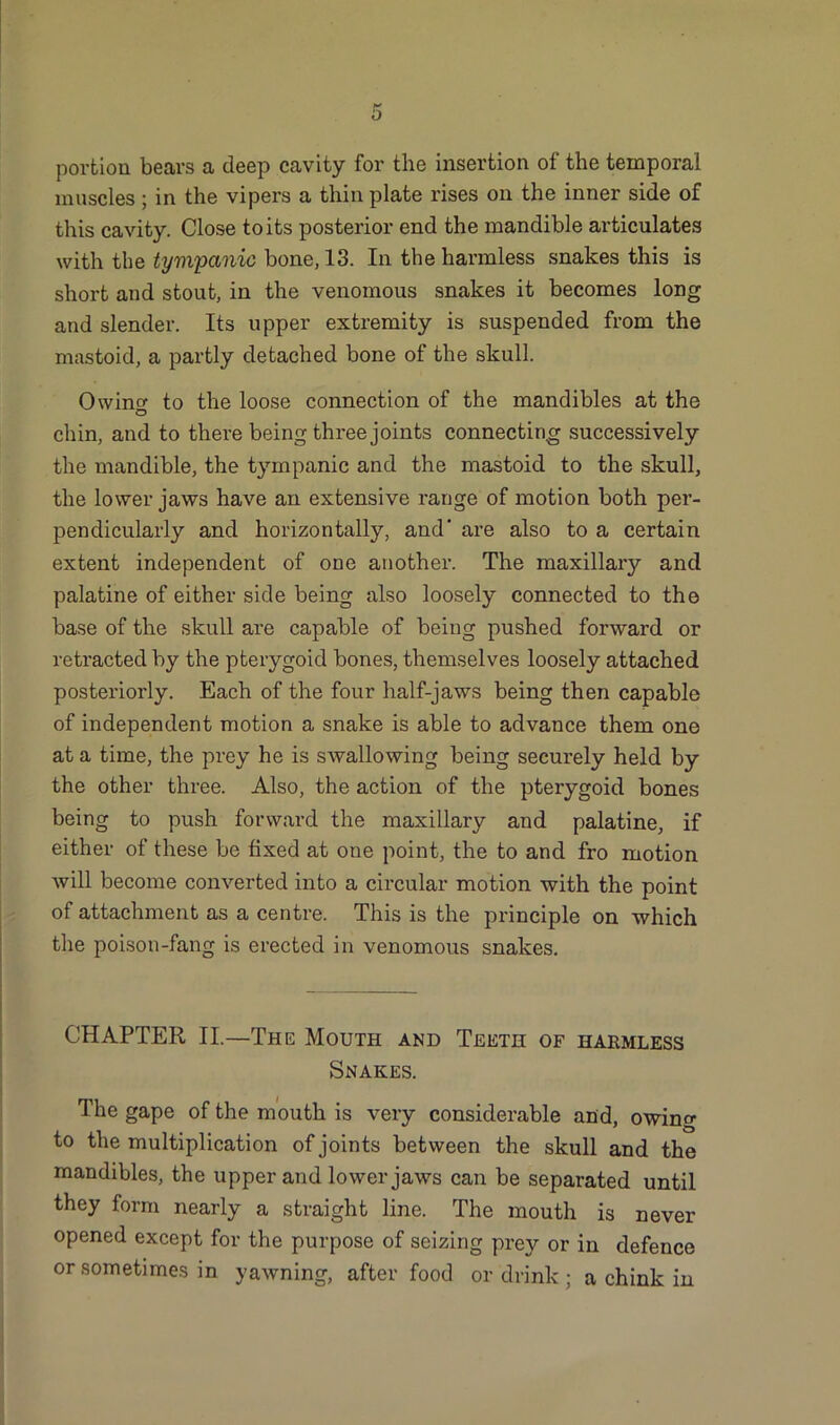 portion bears a deep cavity for the insertion of the temporal muscles; in the vipers a thin plate rises on the inner side of this cavity. Close to its posterior end the mandible articulates with the tympanic bone, 13. In the harmless snakes this is short and stout, in the venomous snakes it becomes long and slender. Its upper extremity is suspended from the mastoid, a partly detached bone of the skull. Owintf to the loose connection of the mandibles at the O chin, and to there being three joints connecting successively the mandible, the tympanic and the mastoid to the skull, the lower jaws have an extensive range of motion both per- pendicularly and horizontally, and are also to a certain extent independent of one another. The maxillary and palatine of either side being also loosely connected to the base of the skull are capable of being pushed forward or retracted by the pterygoid bones, themselves loosely attached posteriorly. Each of the four half-jaws being then capable of independent motion a snake is able to advance them one at a time, the prey he is swallowing being securely held by the other three. Also, the action of the pterygoid bones being to push forward the maxillary and palatine, if either of these be fixed at one point, the to and fro motion will become converted into a circular motion with the point of attachment as a centre. This is the principle on which the poison-fang is erected in venomous snakes. CHAPTER II.—The Mouth and Teeth of harmless Snakes. The gape of the mouth is very considerable and, owing to the multiplication of joints between the skull and the mandibles, the upper and lower jaws can be separated until they form nearly a straight line. The mouth is never opened except for the purpose of seizing prey or in defence or sometimes in yawning, after food or drink ; a chink in