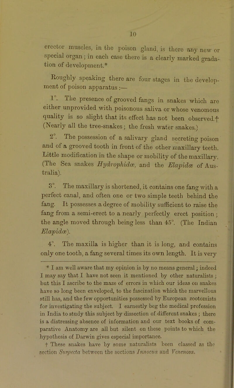 cicctoi muscles, in the poison gland, is there any new or special organ; in each case there is a clearly marked grada- tion of development.* Roughly speaking there are four stages in the develop- ment of poison apparatus :— 1 . The presence of grooved fangs in snakes which are cither unpi’ovided with poisonous saliva or whose venomous quality is so slight that its effect has not been observed.■}• (Nearly all the tree-snakes; the fresh water snakes.) 2 . The possession of a salivary gland secreting poison and of a grooved tooth in front of the other maxillary teeth. Little modification in the shape or mobility of the maxillary. (The Sea snakes Hydrophidce, and the Elapidce of Aus- tralia). 3°. The maxillary is shortened, it contains one fang with a perfect canal, and often one or two simple teeth behind the fang. It possesses a degree of mobility sufficient to raise the fang from a semi-erect to a nearly perfectly erect position ; the angle moved through being less than 45°. (The Indian Elapidce). 4°. The maxilla is higher than it is long, and contains only one tooth, a fang several times its own length. It is very * I am well aware that my opinion is by no means general; indeed I may say that I have not seen it mentioned by other naturalists ; but this I ascribe to the maze of errors in which our ideas on snakes have so long been enveloped, to the fascination which the marvellous still has, and the few opportunities possessed by European zootomists for investigating the subject. I earnestly beg the medical profession in India to study this subject by dissection of different snakes ; there is a distressing absence of information and our text books of com- parative Anatomy are all but silent on these points to which the hypothesis of Darwin gives especial importance. f These snakes have by some naturalists been classed as the section Svxpecta between the sections Innocua and Vencnosa.