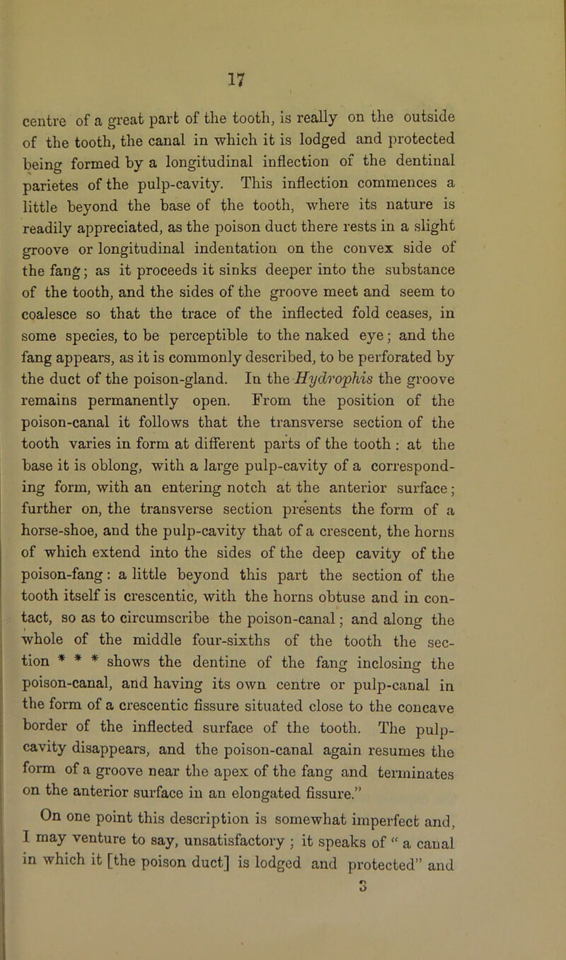 centre of a great part of the tooth, is really on the outside of the tooth, the canal in which it is lodged and protected being formed by a longitudinal inflection of the dentinal parietes of the pulp-cavity. This inflection commences a little beyond the base of the tooth, where its nature is readily appreciated, as the poison duct there rests in a slight groove or longitudinal indentation on the convex side of the fang; as it proceeds it sinks deeper into the substance of the tooth, and the sides of the groove meet and seem to coalesce so that the trace of the inflected fold ceases, in some species, to be perceptible to the naked eye; and the fang appears, as it is commonly described, to be perforated by the duct of the poison-gland. In the Hydrophis the groove remains permanently open. From the position of the poison-canal it follows that the transverse section of the tooth varies in form at different parts of the tooth : at the base it is oblong, with a large pulp-cavity of a correspond- ing form, with an entering notch at the anterior surface; further on, the transverse section presents the form of a horse-shoe, and the pulp-cavity that of a crescent, the horns of which extend into the sides of the deep cavity of the poison-fang: a little beyond this part the section of the tooth itself is crescentic, with the horns obtuse and in con- tact, so as to circumscribe the poison-canal; and along the whole of the middle four-sixths of the tooth the sec- tion * * * shows the dentine of the fang inclosing the poison-canal, and having its own centre or pulp-canal in the form of a crescentic fissure situated close to the concave border of the inflected surface of the tooth. The pulp- cavity disappears, and the poison-canal again resumes the form of a groove near the apex of the fang and terminates on the anterior surface in an elongated fissure.” On one point this description is somewhat imperfect and, I may venture to say, unsatisfactory ; it speaks of “ a canal in which it [the poison duct] is lodged and protected” and