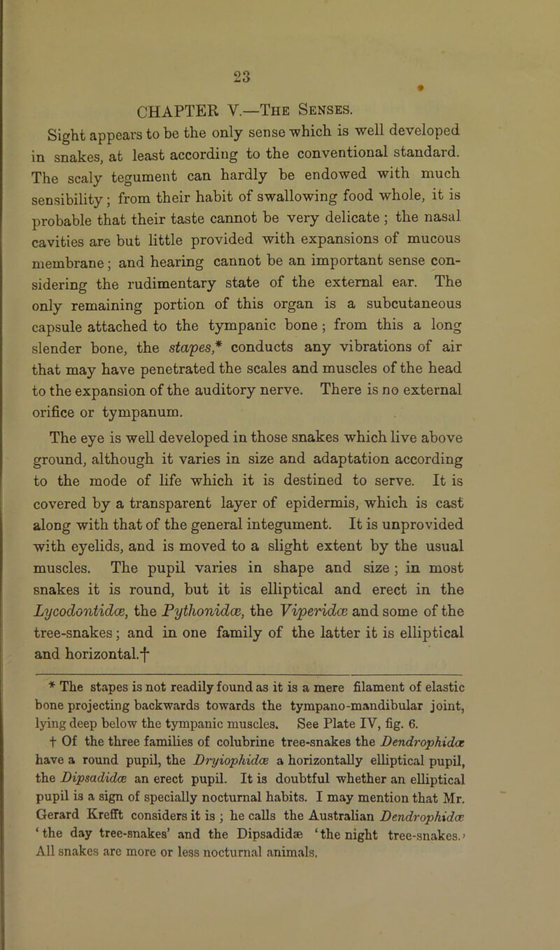 CHAPTER V—The Senses. Sight appears to be the only sense which is well developed in snakes, at least according to the conventional standard. The scaly tegument can hardly be endowed with much sensibility; from their habit of swallowing food whole, it is probable that their taste cannot be very delicate ; the nasal cavities are but little provided with expansions of mucous membrane; and hearing cannot be an important sense con- sidering the rudimentary state of the external ear. The only remaining portion of this organ is a subcutaneous capsule attached to the tympanic bone ; from this a long slender bone, the stapes* conducts any vibrations of air that may have penetrated the scales and muscles of the head to the expansion of the auditory nerve. There is no external orifice or tympanum. The eye is well developed in those snakes which live above ground, although it varies in size and adaptation according to the mode of life which it is destined to serve. It is covered by a transparent layer of epidermis, which is cast along with that of the general integument. It is unprovided with eyelids, and is moved to a slight extent by the usual muscles. The pupil varies in shape and size ; in most snakes it is round, but it is elliptical and erect in the Lycodontidce, the Pythonidce, the Viperidce and some of the tree-snakes; and in one family of the latter it is elliptical and horizontal.*!' * The stapes is not readily found as it is a mere filament of elastic bone projecting backwards towards the tympano-mandibular joint, lying deep below the tympanic muscles. See Plate IY, fig. 6. f Of the three families of colubrine tree-snakes the Dendrophidas have a round pupil, the Dryiophidae a horizontally elliptical pupil, the Dipsadidce an erect pupil. It is doubtful whether an elliptical pupil is a sign of specially nocturnal habits. I may mention that Mr. Gerard Krefft considers it is ; he calls the Australian Dendrophidce 1 the day tree-snakes’ and the Dipsadidse ‘ the night tree-snakes. > All snakes are more or less nocturnal animals.